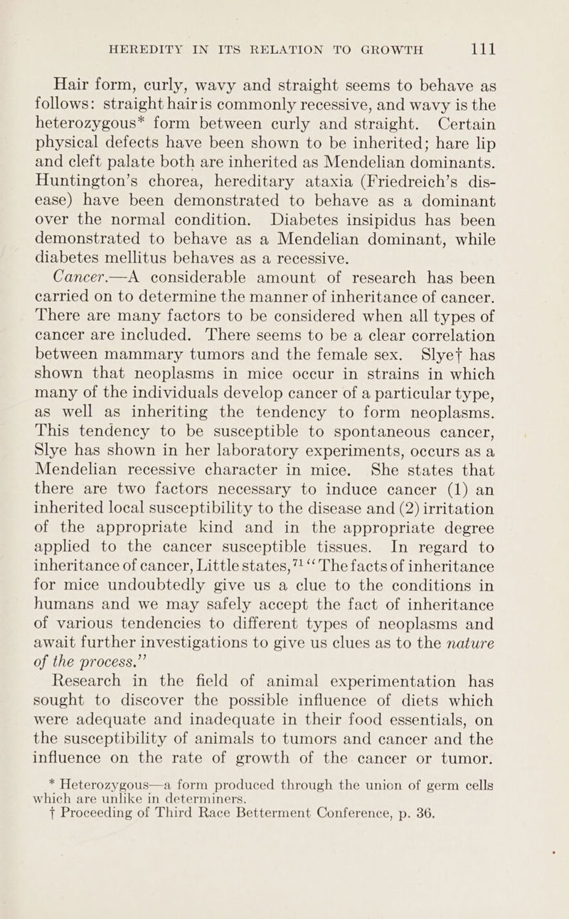 Hair form, curly, wavy and straight seems to behave as follows: straight hairis commonly recessive, and wavy is the heterozygous* form between curly and straight. Certain physical defects have been shown to be inherited; hare lip and cleft palate both are inherited as Mendelian dominants. Huntington’s chorea, hereditary ataxia (Friedreich’s dis- ease) have been demonstrated to behave as a dominant over the normal condition. Diabetes insipidus has been demonstrated to behave as a Mendelian dominant, while diabetes mellitus behaves as a recessive. Cancer.—A considerable amount of research has been carried on to determine the manner of inheritance of cancer. There are many factors to be considered when all types of cancer are included. There seems to be a clear correlation between mammary tumors and the female sex. Slyet has shown that neoplasms in mice occur in strains in which many of the individuals develop cancer of a particular type, as well as inheriting the tendency to form neoplasms. This tendency to be susceptible to spontaneous cancer, Slye has shown in her laboratory experiments, occurs as a Mendelian recessive character in mice. She states that there are two factors necessary to induce cancer (1) an inherited local susceptibility to the disease and (2) irritation of the appropriate kind and in the appropriate degree applied to the cancer susceptible tissues. In regard to inheritance of cancer, Little states, 7!‘ The facts of inheritance for mice undoubtedly give us a clue to the conditions in humans and we may safely accept the fact of inheritance of various tendencies to different types of neoplasms and await further investigations to give us clues as to the nature of the process.” Research in the field of animal experimentation has sought to discover the possible influence of diets which were adequate and inadequate in their food essentials, on the susceptibility of animals to tumors and cancer and the influence on the rate of growth of the cancer or tumor. * Heterozygous—a form produced through the union of germ cells which are unlike in determiners. | Proceeding of Third Race Betterment Conference, p. 36,