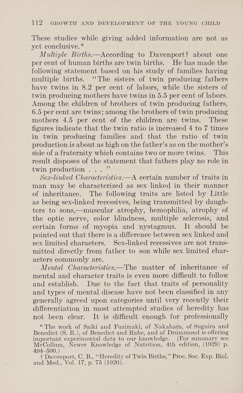These studies while giving added information are not as yet conclusive. * Multiple Births —According to Davenport? about one per cent of human births are twin births. He has made the following statement based on his study of families having multiple births. ‘‘The sisters of twin producing fathers have twins in 8.2 per cent of labors, while the sisters of twin producing mothers have twins in 5.5 per cent of labors. Among the children of brothers of twin producing fathers, 6.5 per cent are twins; among the brothers of twin producing mothers 4.5 per cent of the children are twins. These figures indicate that the twin ratio is increased 4 to 7 times in twin producing families and that the ratio of twin production is about as high on the father’s as on the mother’s side of a fraternity which contains two or more twins. This result disposes of the statement that fathers play no role in twins production’... Sex-linked Characteristics.—A certain number of traits in man may be characterized as sex linked in their manner of inheritance. The following traits are listed by Little as being sex-linked recessives, being transmitted by daugh- ters to sons,—muscular atrophy, hemophilia, atrophy of the optic nerve, color blindness, multiple sclerosis, and certain forms of myopia and nystagmus. It should be pointed out that there is a difference between sex linked and sex limited characters. Sex-linked recessives are not trans- mitted directly from father to son while sex limited char- acters commonly are. Mental Characteristics—The matter of inheritance of mental and character traits is even more difficult to follow and establish. Due to the fact that traits of personality and types of mental disease have not been classified in any generally agreed upon categories until very recently their differentiation in most attempted studies of heredity has not been clear. It is difficult enough for professionally * The work of Saiki and Fuzimaki, of Nakahara, of Suguira and Benedict (S. R.), of Benedict and Rahe, and of Drummond is offering important experimental data to our knowledge. (For summary see Toso Newer Knowledge of Nutrition, 4th edition, (1929) p. + Davenport, C. B., ‘‘Heredity of Twin Births,’’ Proc. Soc. Exp. Biol. and Med., Vol. 17, p. 75 (1920).