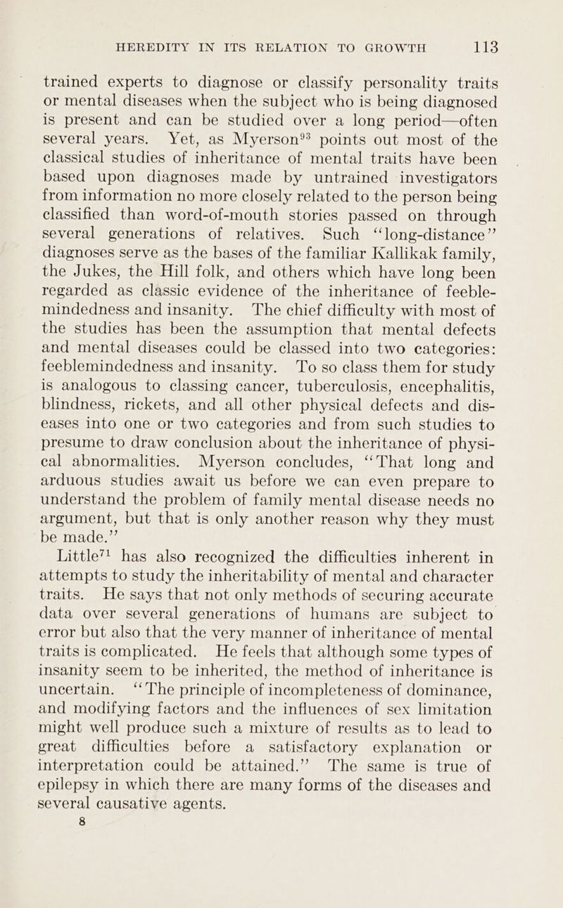 trained experts to diagnose or classify personality traits or mental diseases when the subject who is being diagnosed is present and can be studied over a long period—often several years. Yet, as Myerson points out most of the classical studies of inheritance of mental traits have been based upon diagnoses made by untrained investigators from information no more closely related to the person being classified than word-of-mouth stories passed on through several generations of relatives. Such ‘“‘long-distance’”’ diagnoses serve as the bases of the familiar Kallikak family, the Jukes, the Hill folk, and others which have long been regarded as classic evidence of the inheritance of feeble- mindedness and insanity. The chief difficulty with most of the studies has been the assumption that mental defects and mental diseases could be classed into two categories: feeblemindedness and insanity. To so class them for study is analogous to classing cancer, tuberculosis, encephalitis, blindness, rickets, and all other physical defects and dis- eases into one or two categories and from such studies to presume to draw conclusion about the inheritance of physi- cal abnormalities. Myerson concludes, ‘That long and arduous studies await us before we can even prepare to understand the problem of family mental disease needs no argument, but that is only another reason why they must be made.” Little”’ has also recognized the difficulties inherent in attempts to study the inheritability of mental and character traits. He says that not only methods of securing accurate data over several generations of humans are subject to error but also that the very manner of inheritance of mental traits is complicated. He feels that although some types of insanity seem to be inherited, the method of inheritance is uncertain. ‘‘ The principle of incompleteness of dominance, and modifying factors and the influences of sex limitation might well produce such a mixture of results as to lead to great difficulties before a _ satisfactory explanation or interpretation could be attained.’”?’ The same is true of epilepsy in which there are many forms of the diseases and several causative agents. 8