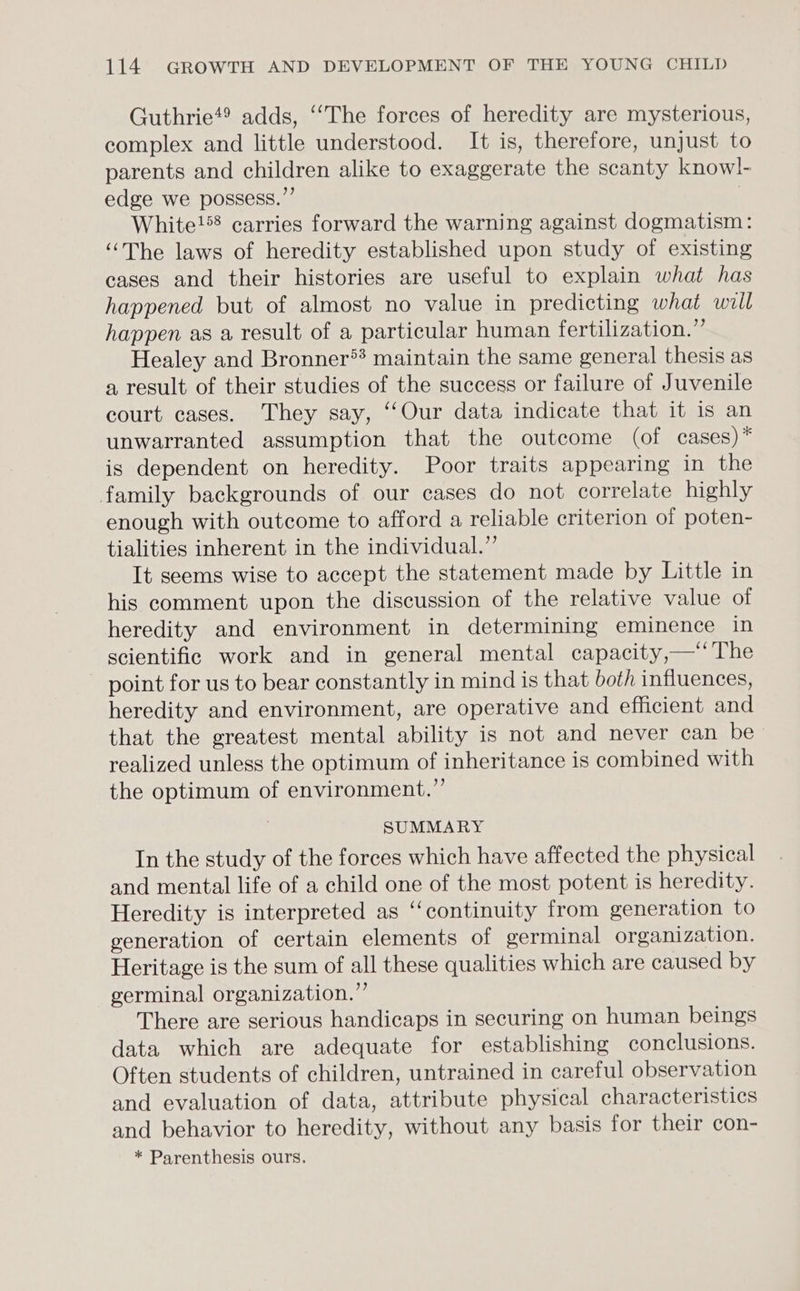 Guthrie*® adds, “The forces of heredity are mysterious, complex and little understood. It is, therefore, unjust to parents and children alike to exaggerate the scanty knowl- edge we possess.”’ | White!*8 carries forward the warning against dogmatism: “The laws of heredity established upon study of existing cases and their histories are useful to explain what has happened but of almost no value in predicting what wiil happen as a result of a particular human fertilization.” Healey and Bronner** maintain the same general thesis as a result of their studies of the success or failure of Juvenile court cases. They say, ‘‘Our data indicate that it is an unwarranted assumption that the outcome (of cases) * is dependent on heredity. Poor traits appearing in the family backgrounds of our cases do not correlate highly enough with outcome to afford a reliable criterion of poten- tialities inherent in the individual.” It seems wise to accept the statement made by Little in his comment upon the discussion of the relative value of heredity and environment in determining eminence in scientific work and in general mental capacity,—‘‘ The point for us to bear constantly in mind is that both influences, heredity and environment, are operative and efficient and that the greatest mental ability is not and never can be realized unless the optimum of inheritance is combined with the optimum of environment.”’ SUMMARY In the study of the forces which have affected the physical and mental life of a child one of the most potent is heredity. Heredity is interpreted as ‘continuity from generation to generation of certain elements of germinal organization. Heritage is the sum of all these qualities which are caused by germinal organization.” There are serious handicaps in securing on human beings data which are adequate for establishing conclusions. Often students of children, untrained in careful observation and evaluation of data, attribute physical characteristics and behavior to heredity, without any basis for their con- * Parenthesis ours.