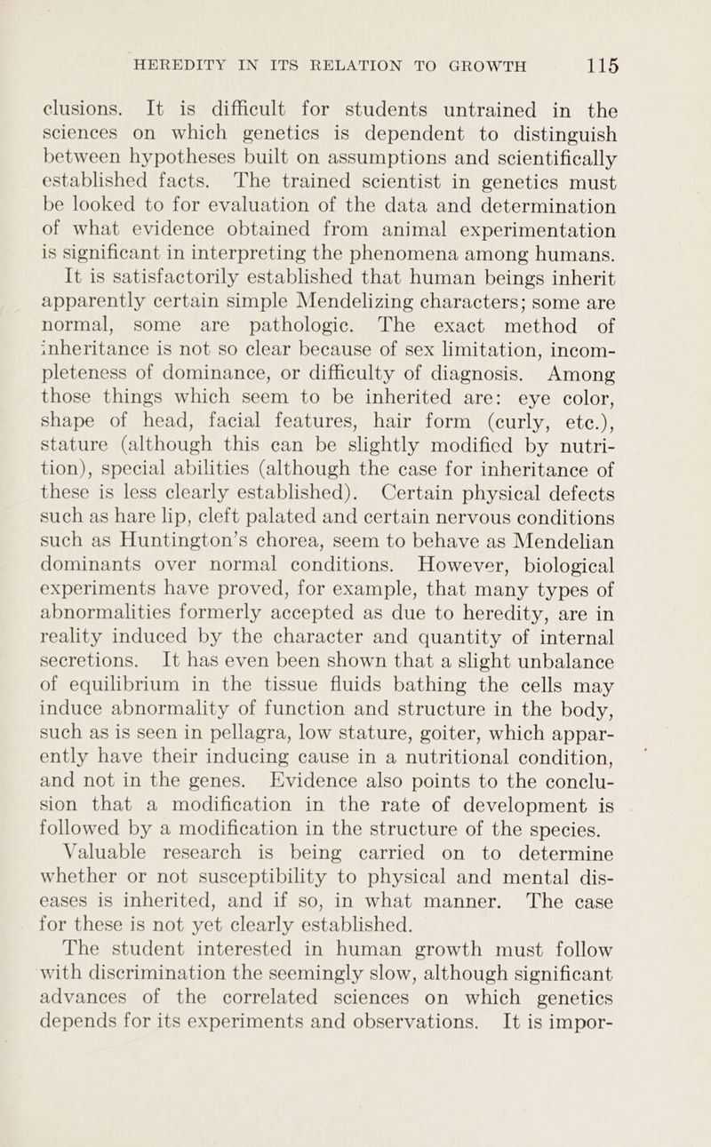 clusions. It is difficult for students untrained in the sciences on which genetics is dependent to distinguish between hypotheses built on assumptions and scientifically established facts. The trained scientist in genetics must be looked to for evaluation of the data and determination of what evidence obtained from animal experimentation is significant in interpreting the phenomena among humans. It is satisfactorily established that human beings inherit apparently certain simple Mendelizing characters; some are normal, some are pathologic. The exact method of snheritance is not so clear because of sex limitation, incom- pleteness of dominance, or difficulty of diagnosis. Among those things which seem to be inherited are: eye color, shape of head, facial features, hair form (curly, etc.), stature (although this can be slightly modified by nutri- tion), special abilities (although the case for inheritance of these is less clearly established). Certain physical defects such as hare lip, cleft palated and certain nervous conditions such as Huntington’s chorea, seem to behave as Mendelian dominants over normal conditions. However, biological experiments have proved, for example, that many types of abnormalities formerly accepted as due to heredity, are in reality induced by the character and quantity of internal secretions. It has even been shown that a slight unbalance of equilibrium in the tissue fluids bathing the cells may induce abnormality of function and structure in the body, such as is seen in pellagra, low stature, goiter, which appar- ently have their inducing cause in a nutritional condition, and not in the genes. Evidence also points to the conclu- sion that a modification in the rate of development is followed by a modification in the structure of the species. Valuable research is being carried on to determine whether or not susceptibility to physical and mental dis- eases is inherited, and if so, in what manner. The case for these is not yet clearly established. The student interested in human growth must follow with discrimination the seemingly slow, although significant advances of the correlated sciences on which genetics depends for its experiments and observations. It is impor-