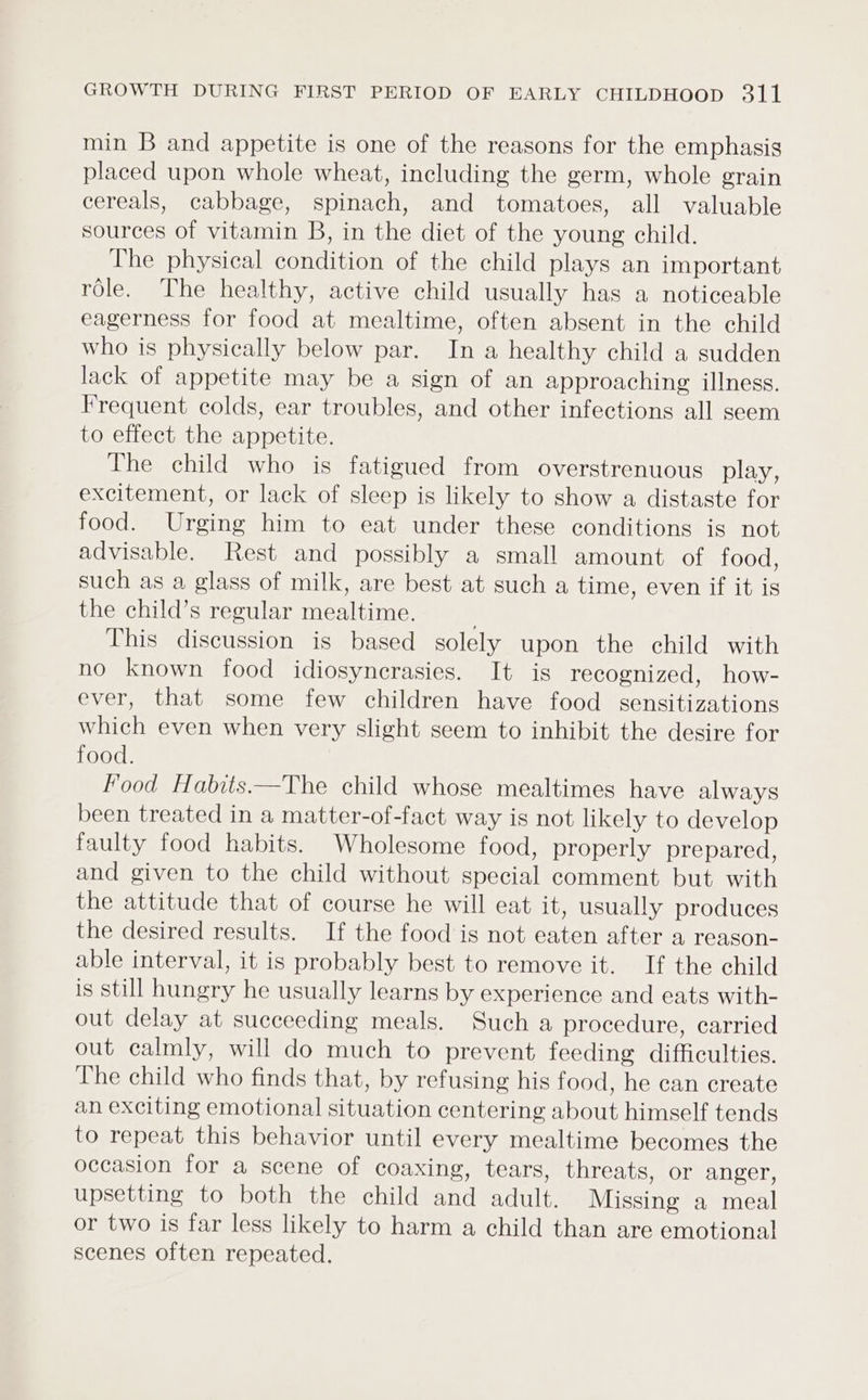 min B and appetite is one of the reasons for the emphasis placed upon whole wheat, including the germ, whole grain cereals, cabbage, spinach, and tomatoes, all valuable sources of vitamin B, in the diet of the young child. The physical condition of the child plays an important role. The healthy, active child usually has a noticeable eagerness for food at mealtime, often absent in the child who is physically below par. In a healthy child a sudden lack of appetite may be a sign of an approaching illness. Frequent colds, ear troubles, and other infections all seem to effect the appetite. The child who is fatigued from overstrenuous play, excitement, or lack of sleep is likely to show a distaste for food. Urging him to eat under these conditions is not advisable. Rest and possibly a small amount of food, such as a glass of milk, are best at such a time, even if it is the child’s regular mealtime. This discussion is based solely upon the child with no known food idiosyncrasies. It is recognized, how- ever, that some few children have food sensitizations which even when very slight seem to inhibit the desire for food. Food Habits —The child whose mealtimes have always been treated in a matter-of-fact way is not likely to develop faulty food habits. Wholesome food, properly prepared, and given to the child without special comment but with the attitude that of course he will eat it, usually produces the desired results. If the food is not eaten after a reagson- able interval, it is probably best to remove it. If the child is still hungry he usually learns by experience and eats with- out delay at succeeding meals. Such a procedure, carried out calmly, will do much to prevent, feeding difficulties. The child who finds that, by refusing his food, he can create an exciting emotional situation centering about himself tends to repeat this behavior until every mealtime becomes the occasion for a scene of coaxing, tears, threats, or anger, upsetting to both the child and adult. Missing a meal or two is far less likely to harm a child than are emotional scenes often repeated.