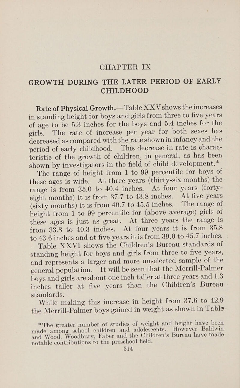 CHAPTER IX GROWTH DURING THE LATER PERIOD OF EARLY CHILDHOOD Rate of Physical Growth.—Table XX V shows the increases in standing height for boys and girls from three to five years of age to be 5.3 inches for the boys and 5.4 inches for the girls. The rate of increase per year for both sexes has decreased as compared with the rate shown in infancy and the period of early childhood. This decrease in rate is charac- teristic of the growth of children, in general, as has been shown by investigators in the field of child development. * The range of height from 1 to 99 percentile for boys of these ages is wide. At three years (thirty-six months) the range is from 35.0 to 40.4 inches. At four years (forty- eight months) it is from 37.7 to 48.8 inches. At five years (sixty months) it is from 40.7 to 45.5 inches. The range of height from 1 to 99 percentile for (above average) girls of these ages is just as great. At three years the range is from 33.8 to 40.3 inches. At four years it is from 39.8 to 43.6 inches and at five years it is from 39.0 to 45.7 inches. Table XXVI shows the Children’s Bureau standards of standing height for boys and girls from three to five years, and represents a larger and more unselected sample of the general population. It will be seen that the Merrill-Palmer boys and girls are about one inch taller at three years and 1.3 inches taller at five years than the Children’s Bureau standards. While making this increase in height from 37.6 to 42.9 the Merrill-Palmer boys gained in weight as shown in Table *The greater number of studies of weight and height have been made among school children and adolescents. However Baldwin and Wood, Woodbury, Faber and the Children’s Bureau have made notable contributions to the preschool field.