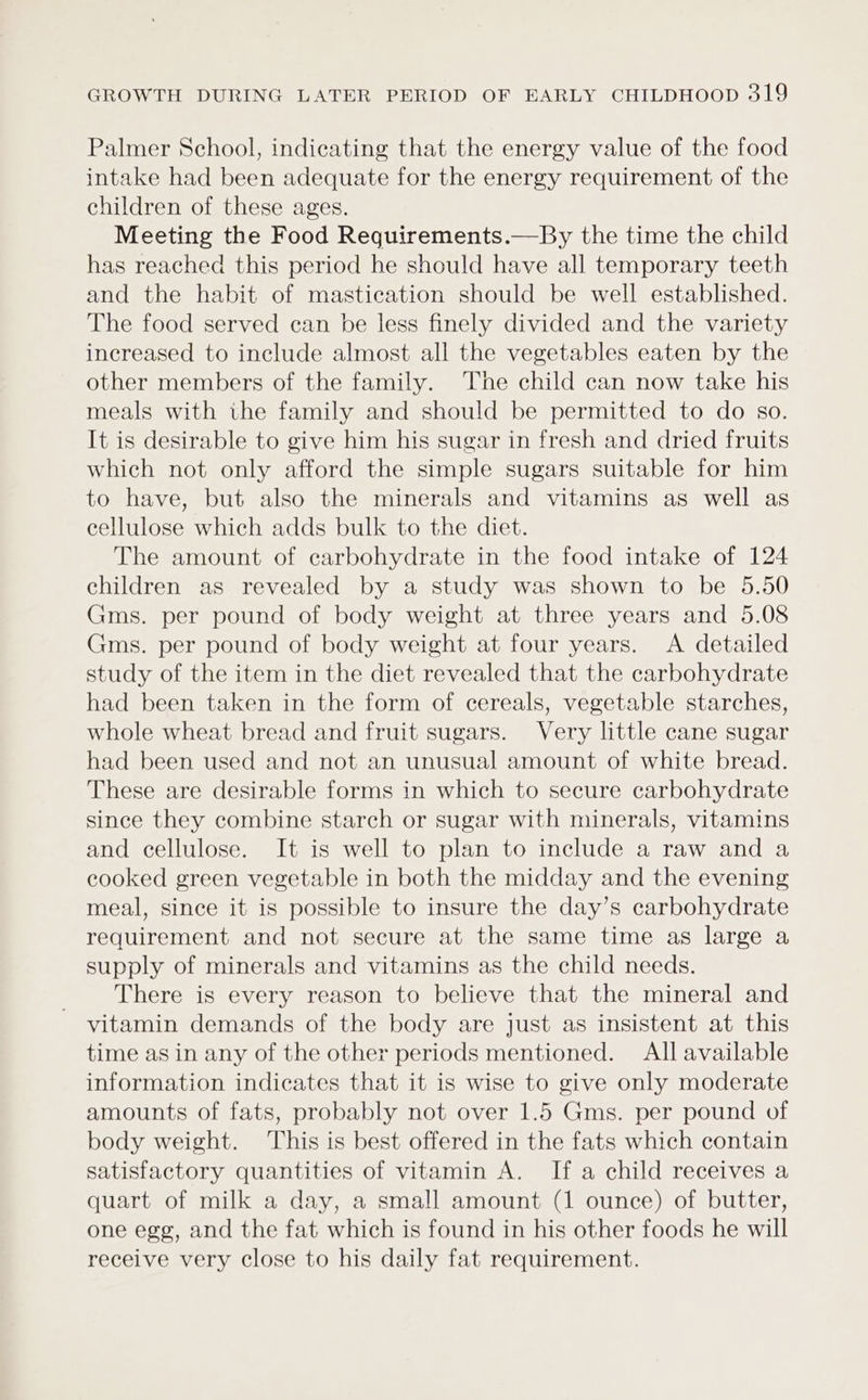 Palmer School, indicating that the energy value of the food intake had been adequate for the energy requirement of the children of these ages. Meeting the Food Requirements.—By the time the child has reached this period he should have all temporary teeth and the habit of mastication should be well established. The food served can be less finely divided and the variety increased to include almost all the vegetables eaten by the other members of the family. The child can now take his meals with the family and should be permitted to do so. It is desirable to give him his sugar in fresh and dried fruits which not only afford the simple sugars suitable for him to have, but also the minerals and vitamins as well as cellulose which adds bulk to the diet. The amount of carbohydrate in the food intake of 124 children as revealed by a study was shown to be 5.50 Gms. per pound of body weight at three years and 5.08 Gms. per pound of body weight at four years. &lt;A detailed study of the item in the diet revealed that the carbohydrate had been taken in the form of cereals, vegetable starches, whole wheat bread and fruit sugars. Very little cane sugar had been used and not an unusual amount of white bread. These are desirable forms in which to secure carbohydrate since they combine starch or sugar with minerals, vitamins and cellulose. It is well to plan to include a raw and a cooked green vegetable in both the midday and the evening meal, since it is possible to insure the day’s carbohydrate requirement and not secure at the same time as large a supply of minerals and vitamins as the child needs. There is every reason to believe that the mineral and vitamin demands of the body are just as insistent at this time asin any of the other periods mentioned. All available information indicates that it is wise to give only moderate amounts of fats, probably not over 1.5 Gms. per pound of body weight. This is best offered in the fats which contain satisfactory quantities of vitamin A. If a child receives a quart of milk a day, a small amount (1 ounce) of butter, one egg, and the fat which is found in his other foods he will receive very close to his daily fat requirement.