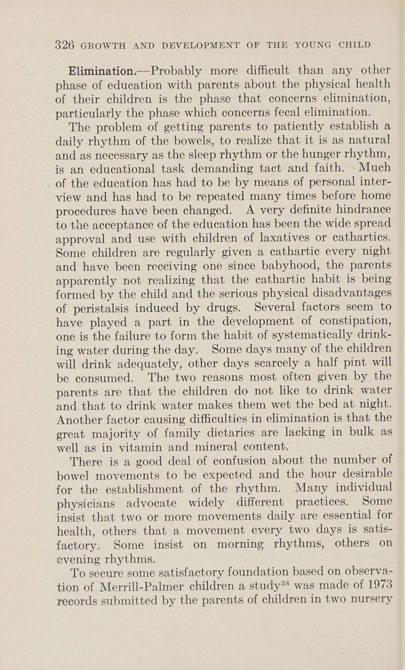 Elimination.—Probably more difficult than any other phase of education with parents about the physical health of their children is the phase that concerns elimination, particularly the phase which concerns fecal elimination. The problem of getting parents to patiently establish a daily rhythm of the bowels, to realize that it is as natural and as necessary as the sleep rhythm or the hunger rhythm, is an educational task demanding tact and faith. Much _ of the education has had to be by means of personal inter- view and has had to be repeated many times before home procedures have been changed. A very definite hindrance to the acceptance of the education has been the wide spread approval and use with children of laxatives or cathartics. Some children are regularly given a cathartic every night and have been receiving one since babyhood, the parents apparently not realizing that the cathartic habit is being formed by the child and the serious physical disadvantages of peristalsis induced by drugs. Several factors seem to have played a part in the development of constipation, one is the failure to form the habit of systematically drink- ing water during the day. Some days many of the children will drink adequately, other days scarcely a half pint will be consumed. The two reasons most often given by the parents are that the children do not like to drink water and that to drink water makes them wet the bed at night. Another factor causing difficulties in elimination is that the ereat majority of family dietaries are lacking in bulk as well as in vitamin and mineral content. There is a good deal of confusion about the number of bowel movements to be expected and the hour desirable for the establishment of the rhythm. Many individual physicians advocate widely different practices. Some insist that two or more movements daily are essential for health, others that a movement every two days is satis- factory. Some insist on morning rhythms, others on evening rhythms. To secure some satisfactory foundation based on observa- tion of Merrill-Palmer children a study*® was made of 1973 records submitted by the parents of children in two nursery