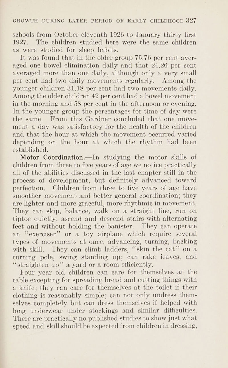 schools from October eleventh 1926 to January thirty first 1927. The children studied here were the same children as were studied for sleep habits. It was found that in the older group 75.76 per cent aver- aged one bowel elimination daily and that 24.26 per cent averaged more than one daily, although only a very small per cent had two daily movements regularly. Among the younger children 31.18 per cent had two movements daily. Among the older children 42 per cent had a bowel movement in the morning and 58 per cent in the afternoon or evening. In the younger group the percentages for time of day were the same. From this Gardner concluded that one move- ment a day was satisfactory for the health of the children and that the hour at which the movement occurred varied depending on the hour at which the rhythm had been established. Motor Coordination.—In studying the motor skills of children from three to five years of age we notice practically all of the abilities discussed in the last chapter still in the process of development, but definitely advanced toward perfection. Children from three to five years of age have smoother movement and better general coordination; they are lighter and more graceful, more rhythmic in movement. They can skip, balance, walk on a straight line, run on tiptoe quietly, ascend and descend stairs with alternating feet and without holding the banister. They can operate an ‘‘exerciser’’ or a toy airplane which require several types of movements at once, advancing, turning, backing with skill. They can climb ladders, ‘“‘skin the cat” on a turning pole, swing standing up; can rake ieaves, and “straighten up” a yard or a room efficiently. Four year old children can care for themselves at the table excepting for spreading bread and cutting things with a knife; they can care for themselves at the toilet if their clothing is reasonably simple; can not only undress them- selves completely but can dress themselves if helped with long underwear under stockings and similar difficulties. There are practically no published studies to show Just what speed and skill should be expected from children in dressing,