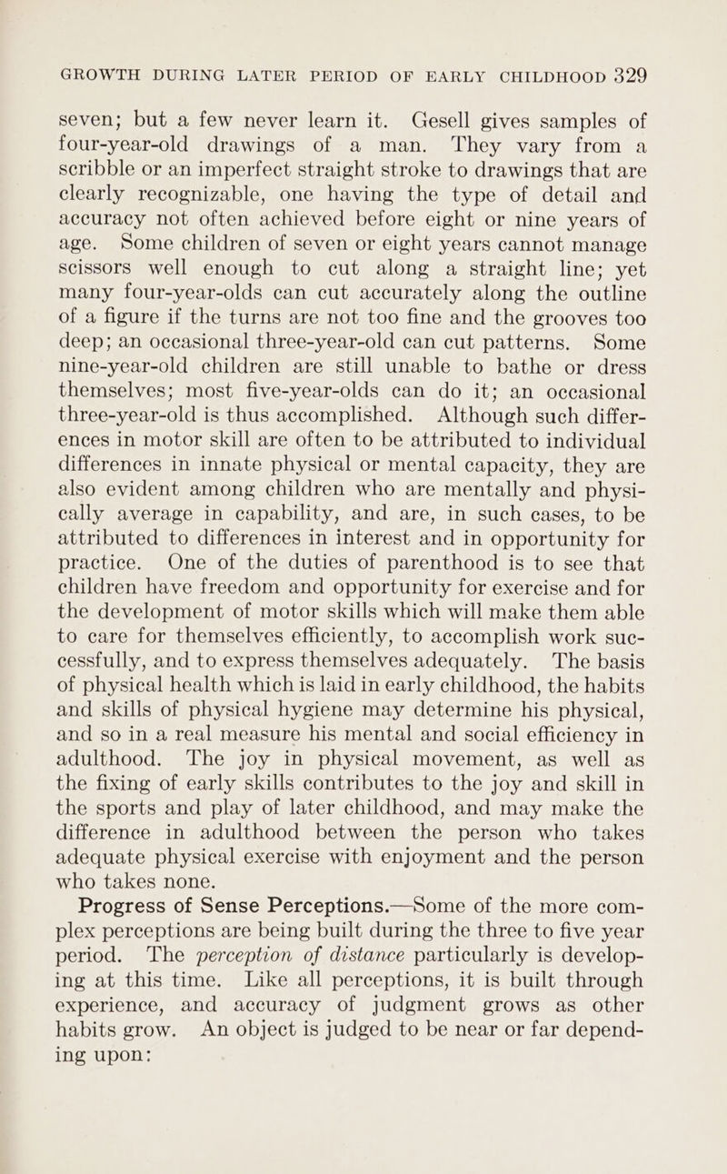seven; but a few never learn it. Gesell gives samples of four-year-old drawings of a man. They vary from a scribble or an imperfect straight stroke to drawings that are clearly recognizable, one having the type of detail and accuracy not often achieved before eight or nine years of age. Some children of seven or eight years cannot manage scissors well enough to cut along a straight line; yet many four-year-olds can cut accurately along the outline of a figure if the turns are not too fine and the grooves too deep; an occasional three-year-old can cut patterns. Some nine-year-old children are still unable to bathe or dress themselves; most five-year-olds can do it; an occasional three-year-old is thus accomplished. Although such differ- ences in motor skill are often to be attributed to individual differences in innate physical or mental capacity, they are also evident among children who are mentally and physi- cally average in capability, and are, in such cases, to be attributed to differences in interest and in opportunity for practice. One of the duties of parenthood is to see that children have freedom and opportunity for exercise and for the development of motor skills which will make them able to care for themselves efficiently, to accomplish work suc- cessfully, and to express themselves adequately. The basis of physical health which is laid in early childhood, the habits and skills of physical hygiene may determine his physical, and so in a real measure his mental and social efficiency in adulthood. The joy in physical movement, as well as the fixing of early skills contributes to the joy and skill in the sports and play of later childhood, and may make the difference in adulthood between the person who takes adequate physical exercise with enjoyment and the person who takes none. Progress of Sense Perceptions.—Some of the more com- plex perceptions are being built during the three to five year period. The perception of distance particularly is develop- ing at this time. Like all perceptions, it is built through experience, and accuracy of judgment grows as other habits grow. An object is judged to be near or far depend- ing upon: