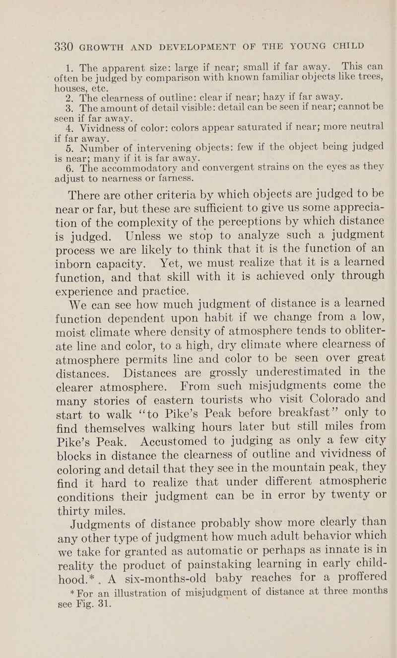 1. The apparent size: large if near; small if far away. This can often be judged by comparison with known familiar objects like trees, houses, etc. 2. The clearness of outline: clear if near; hazy if far away. 3. The amount of detail visible: detail can be seen if near; cannot be seen if far away. 4, Vividness of color: colors appear saturated if near; more neutral if far away. 5. Number of intervening objects: few if the object being judged is near; many if it is far away. 6. The accommodatory and convergent strains on the eyes as they adjust to nearness or farness. There are other criteria by which objects are judged to be near or far, but these are sufficient to give us some apprecia- tion of the complexity of the perceptions by which distance is judged. Unless we stop to analyze such a Judgment process we are likely to think that it is the function of an inborn capacity. Yet, we must realize that it is a learned function, and that skill with it is achieved only through experience and practice. We can see how much judgment of distance is a learned function dependent upon habit if we change from a low, moist climate where density of atmosphere tends to obliter- ate line and color, to a high, dry climate where clearness of atmosphere permits line and color to be seen over great distances. Distances are grossly underestimated in the clearer atmosphere. From such misjudgments come the many stories of eastern tourists who visit Colorado and start to walk ‘“‘to Pike’s Peak before breakfast”? only to find themselves walking hours later but still miles from Pike’s Peak. Accustomed to judging as only a few city blocks in distance the clearness of outline and vividness of coloring and detail that they see in the mountain peak, they find it hard to realize that under different atmospheric conditions their judgment can be in error by twenty or thirty miles. Judgments of distance probably show more clearly than any other type of judgment how much adult behavior which we take for granted as automatic or perhaps as innate is in reality the product of painstaking learning in early child- hood.*. A. six-months-old baby reaches for a proffered *For an illustration of misjudgment of distance at three months see Fig. 31.