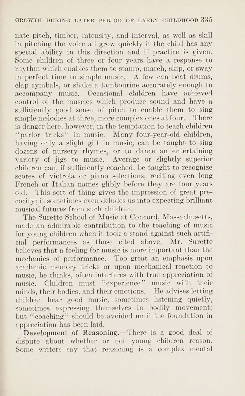 nate pitch, timber, intensity, and interval, as well as skill in pitching the voice all grow quickly if the child has any special ability in this direction and if practice is given. Some children of three or four years have a response to rhythm which enables them to stamp, march, skip, or sway in perfect time to simple music. A few can beat drums, clap cymbals, or shake a tambourine accurately enough to accompany music. Occasional children have achieved control of the muscles which produce sound and have a sufficiently good sense of pitch to enable them to sing simple melodies at three, more complex ones at four. There is danger here, however, in the temptation to teach children “narlor tricks’? in music. Many four-year-old children, having only a slight gift in music, can be taught to sing dozens of nursery rhymes, or to dance an entertaining variety of jigs to music. Average or slightly superior children can, if sufficiently coached, be taught to recognize scores of victrola or piano selections, reciting even long French or Italian names glibly before they are four years old. This sort of thing gives the impression of great pre- cocity; it sometimes even deludes us into expecting brilliant musical futures from such children. The Surette School of Music at Concord, Massachusetts, made an admirable contribution to the teaching of music for young children when it took a stand against such artifi- cial performances as those cited above. Mr. Surette believes that a feeling for music is more important than the mechanics of performance. Too great an emphasis upon academic memory tricks or upon mechanical reaction to music, he thinks, often interferes with true appreciation of music. Children must ‘experience’? music with their minds, their bodies, and their emotions. He advises letting children hear good music, sometimes listening quietly, sometimes expressing themselves in bodily movement; but “coaching” should be avoided until the foundation in appreciation has been laid. Development of Reasoning.—There is a good deal of dispute about whether or not young children reason. Some writers say that reasoning is a complex mental
