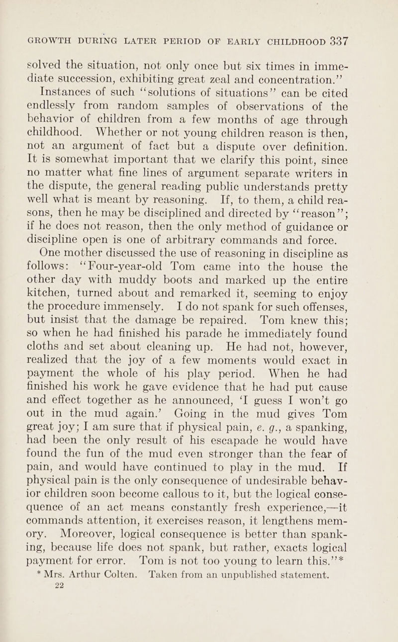 solved the situation, not only once but six times in imme- diate succession, exhibiting great zeal and concentration.” Instances of such ‘‘solutions of situations” can be cited endlessly from random samples of observations of the behavior of children from a few months of age through childhood. Whether or not young children reason is then, not an argument of fact but a dispute over definition. It is somewhat important that we clarify this point, since no matter what fine lines of argument separate writers in the dispute, the general reading public understands pretty well what is meant by reasoning. If, to them, a child rea- sons, then he may be disciplined and directed by ‘‘reason”’; if he does not reason, then the only method of guidance or discipline open is one of arbitrary commands and force. One mother discussed the use of reasoning in discipline as follows: ‘‘Four-year-old Tom came into the house the other day with muddy boots and marked up the entire kitchen, turned about and remarked it, seeming to enjoy the procedure immensely. I do not spank for such offenses, but insist that the damage be repaired. Tom knew this; so when he had finished his parade he immediately found cloths and set about cleaning up. He had not, however, realized that the joy of a few moments would exact in payment the whole of his play period. When he had finished his work he gave evidence that he had put cause and effect together as he announced, ‘I guess I won’t go out in the mud again.’ Going in the mud gives Tom great joy; I am sure that if physical pain, e. g., a spanking, had been the only result of his escapade he would have found the fun of the mud even stronger than the fear of pain, and would have continued to play in the mud. If physical pain is the only consequence of undesirable behay- ior children soon become callous to it, but the logical conse- quence of an act means constantly fresh experience,—it commands attention, it exercises reason, it lengthens mem- ory. Moreover, logical consequence is better than spank- ing, because life does not spank, but rather, exacts logical payment for error. ‘Tom is not too young to learn this.’’* * Mrs. Arthur Colten. Taken from an unpublished statement. 22