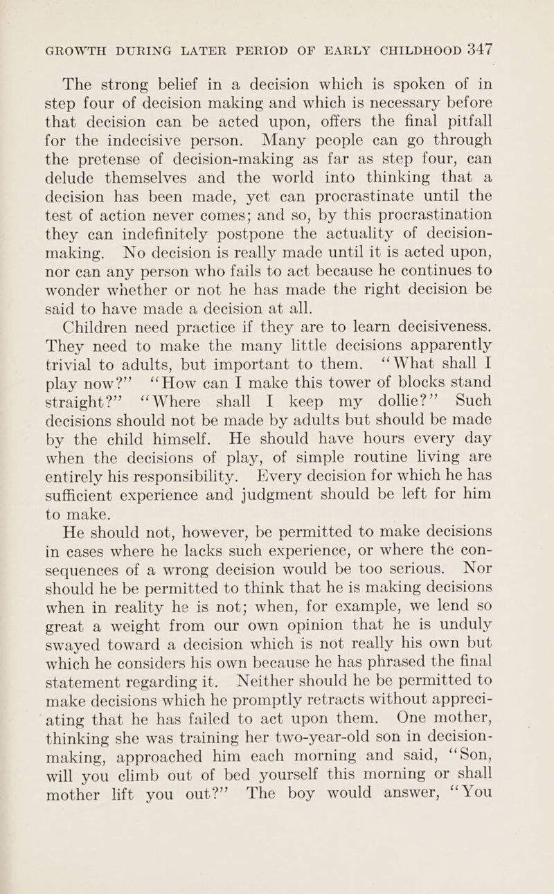 The strong belief in a decision which is spoken of in step four of decision making and which is necessary before that decision can be acted upon, offers the final pitfall for the indecisive person. Many people can go through the pretense of decision-making as far as step four, can delude themselves and the world into thinking that a decision has been made, yet can procrastinate until the test of action never comes; and so, by this procrastination they can indefinitely postpone the actuality of decision- making. No decision is really made until it is acted upon, nor can any person who fails to act because he continues to wonder whether or not he has made the right decision be said to have made a decision at all. Children need practice if they are to learn decisiveness. They need to make the many little decisions apparently trivial to adults, but important to them. ‘‘What shall I play now?” ‘How can I make this tower of blocks stand straight?”’ ‘Where shall I keep my dollie?” Such decisions should not be made by adults but should be made by the child himself. He should have hours every day when the decisions of play, of simple routine living are entirely his responsibility. Every decision for which he has sufficient experience and judgment should be left for him to make. He should not, however, be permitted to make decisions in cases where he lacks such experience, or where the con- sequences of a wrong decision would be too serious. Nor should he be permitted to think that he is making decisions when in reality he is not; when, for example, we lend so great a weight from our own opinion that he is unduly swayed toward a decision which is not really his own but which he considers his own because he has phrased the final statement regarding it. Neither should he be permitted to make decisions which he promptly retracts without appreci- ‘ating that he has failed to act upon them. One mother, thinking she was training her two-year-old son in decision- making, approached him each morning and said, “Son, will you climb out of bed yourself this morning or shall mother lift you out?’ The boy would answer, “You