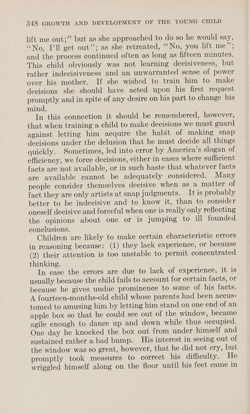 lift me out;”’ but as she approached to do so he would say, “No, Ill get out”; as she retreated, UN Owy.OUs Wits me, and the process continued often as long as fifteen minutes. This child obviously was not learning decisiveness, but rather indecisiveness and an unwarranted sense of power over his mother. If she wished to train him to make decisions she should have acted upon his first request promptly and in spite of any desire on his part to change his mind. In this connection it should be remembered, however, that when training a child to make decisions we must guard against letting him acquire the habit of making snap decisions under the delusion that he must decide all things quickly. Sometimes, led into error by America’s slogan of efficiency, we force decisions, either in cases where sufficient facts are not available, or in such haste that whatever facts are available cannot be adequately considered. Many people consider themselves decisive when as a matter of fact they are only artists at snap judgments. It is probably better to be indecisive and to know it, than to consider oneself decisive and forceful when one is really only reflecting the opinions about one or is Jumping to ill founded conclusions. Children are likely to make certain characteristic errors in reasoning because: (1) they lack experience, or because (2) their attention is too unstable to permit concentrated thinking. In case the errors are due to lack of experience, it is usually because the child fails to account for certain facts, or because he gives undue prominence to some of his facts. A fourteen-months-old child whose parents had been accus- tomed to amusing him by letting him stand on one end of an apple box so that he could see out of the window, became agile enough to dance up and down while thus occupied. One day he knocked the box out from under himself and sustained rather a bad bump. His interest in seeing out of the window was so great, however, that he did not cry, but promptly took measures to correct his difficulty. He wriggled himself along on the floor until his feet came in