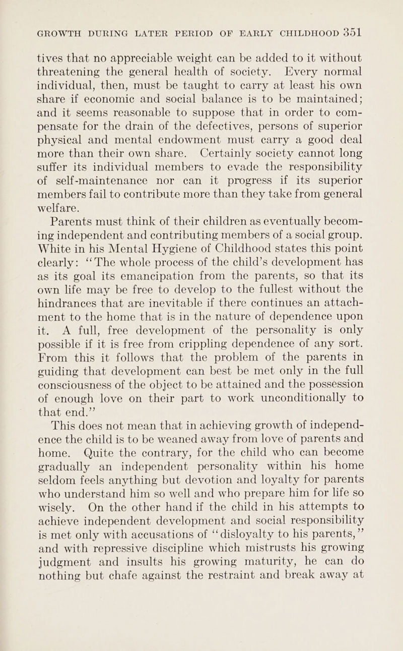 tives that no appreciable weight can be added to it without threatening the general health of society. Every normal individual, then, must be taught to carry at least his own share if economic and social balance is to be maintained; and it seems reasonable to suppose that in order to com- pensate for the drain of the defectives, persons of superior physical and mental endowment must carry a good deal more than their own share. Certainly society cannot long suffer its individual members to evade the responsibility of self-maintenance nor can it progress if its superior members fail to contribute more than they take from general welfare. Parents must think of their children as eventually becom- ing independent and contributing members of a social group. White in his Mental Hygiene of Childhood states this point clearly: ‘‘The whole process of the child’s development has as its goal its emancipation from the parents, so that its own life may be free to develop to the fullest without the hindrances that are inevitable if there continues an attach- ment to the home that is in the nature of dependence upon it. A full, free development of the personality is only possible if it is free from crippling dependence of any sort. From this it follows that the problem of the parents in cuiding that development can best be met only in the full consciousness of the object to be attained and the possession of enough love on their part to work unconditionally to that end.” This does not mean that in achieving growth of independ- ence the child is to be weaned away from love of parents and home. Quite the contrary, for the child who can become gradually an independent personality within his home seldom feels anything but devotion and loyalty for parents who understand him so well and who prepare him for life so wisely. On the other hand if the child in his attempts to achieve independent development and social responsibility is met only with accusations of ‘disloyalty to his parents, ”’ and with repressive discipline which mistrusts his growing judgment and insults his growing maturity, he can do nothing but chafe against the restraint and break away at