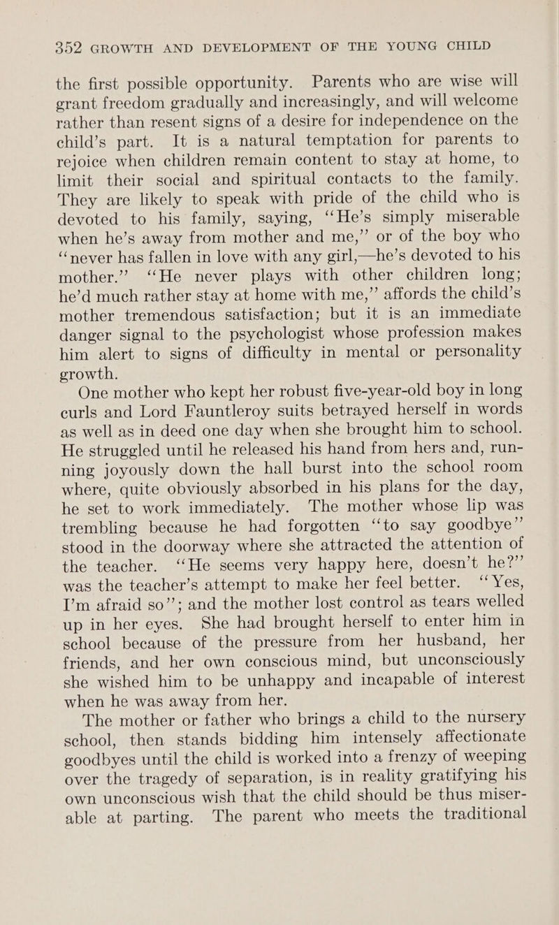 the first possible opportunity. Parents who are wise will erant freedom gradually and increasingly, and will welcome rather than resent signs of a desire for independence on the child’s part. It is a natural temptation for parents to rejoice when children remain content to stay at home, to limit their social and spiritual contacts to the family. They are likely to speak with pride of the child who is devoted to his family, saying, ‘‘He’s simply miserable when he’s away from mother and me,” or of the boy who ‘never has fallen in love with any girl,—he’s devoted to his mother.”’ ‘‘He never plays with other children long; he’d much rather stay at home with me,” affords the child’s mother tremendous satisfaction; but it is an immediate danger signal to the psychologist whose profession makes him alert to signs of difficulty in mental or personality growth. One mother who kept her robust five-year-old boy in long curls and Lord Fauntleroy suits betrayed herself in words as well as in deed one day when she brought him to school. He struggled until he released his hand from hers and, run- ning joyously down the hall burst into the school room where, quite obviously absorbed in his plans for the day, he set to work immediately. The mother whose lip was trembling because he had forgotten “to say goodbye” stood in the doorway where she attracted the attention of the teacher. ‘‘He seems very happy here, doesn’t he?” was the teacher’s attempt to make her feel better. “Yes, I’m afraid so’’; and the mother lost control as tears welled up in her eyes. She had brought herself to enter him in school because of the pressure from her husband, her friends, and her own conscious mind, but unconsciously she wished him to be unhappy and incapable of interest when he was away from her. The mother or father who brings a child to the nursery school, then stands bidding him intensely affectionate goodbyes until the child is worked into a frenzy of weeping over the tragedy of separation, is in reality gratifying his own unconscious wish that the child should be thus miser- able at parting. The parent who meets the traditional