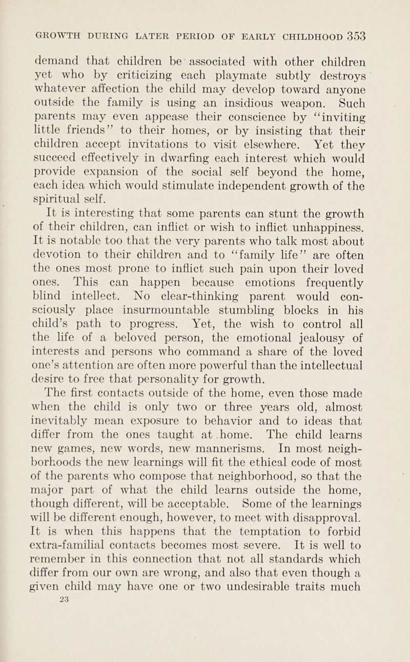 demand that children be’ associated with other children yet who by criticizing each playmate subtly destroys whatever affection the child may develop toward anyone outside the family is using an insidious weapon. Such parents may even appease their conscience by ‘“‘inviting little friends” to their homes, or by insisting that their children accept invitations to visit elsewhere. Yet they succeed effectively in dwarfing each interest which would provide expansion of the social self beyond the home, each idea which would stimulate independent growth of the spiritual self. It is interesting that some parents can stunt the growth of their children, can inflict or wish to inflict unhappiness. It is notable too that the very parents who talk most about devotion to their children and to ‘‘family life’ are often the ones most prone to inflict such pain upon their loved ones. This can happen because emotions frequently blind intellect. No clear-thinking parent would con- sciously place insurmountable stumbling blocks in his child’s path to progress. Yet, the wish to control all the life of a beloved person, the emotional jealousy of interests and persons who command a share of the loved one’s attention are often more powerful than the intellectual desire to free that personality for growth. The first contacts outside of the home, even those made when the child is only two or three years old, almost inevitably mean exposure to behavior and to ideas that differ from the ones taught at .home. The child learns new games, new words, new mannerisms. In most neigh- borhoods the new learnings will fit the ethical code of most of the parents who compose that neighborhood, so that the major part of what the child learns outside the home, though different, will be acceptable. Some of the learnings will be different enough, however, to meet with disapproval. It is when this happens that the temptation to forbid extra-familial contacts becomes most severe. It is well to remember in this connection that not all standards which differ from our own are wrong, and also that even though a given child may have one or two undesirable traits much 23