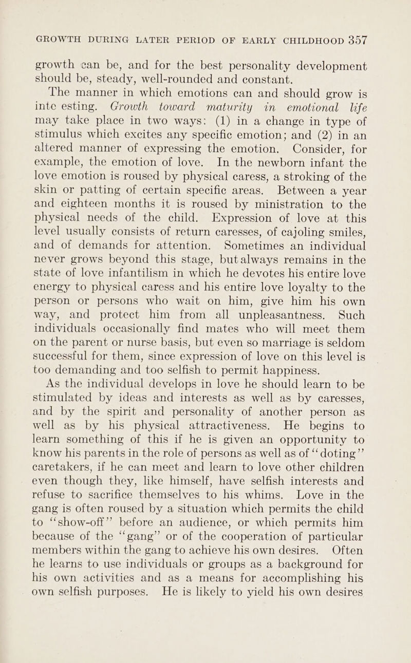 growth can be, and for the best personality development should be, steady, well-rounded and constant. The manner in which emotions can and should grow is inte esting. Growth toward maturity in emotional life may take place in two ways: (1) in a change in type of stimulus which excites any specific emotion; and (2) in an altered manner of expressing the emotion. Consider, for example, the emotion of love. In the newborn infant the love emotion is roused by physical caress, a stroking of the skin or patting of certain specific areas. Between a year and eighteen months it is roused by ministration to the physical needs of the child. Expression of love at this level usually consists of return caresses, of cajoling smiles, and of demands for attention. Sometimes an individual never grows beyond this stage, butalways remains in the state of love infantilism in which he devotes his entire love energy to physical caress and his entire love loyalty to the person or persons who wait on him, give him his own way, and protect him from all unpleasantness. Such individuals occasionally find mates who will meet them on the parent or nurse basis, but even so marriage is seldom successful for them, since expression of love on this level is too demanding and too selfish to permit happiness. As the individual develops in love he should learn to be stimulated by ideas and interests as well as by caresses, and by the spirit and personality of another person as well as by his physical attractiveness. He begins to learn something of this if he is given an opportunity to know his parents in the role of persons as well as of ‘‘doting”’ caretakers, if he can meet and learn to love other children even though they, like himself, have selfish interests and refuse to sacrifice themselves to his whims. Love in the gang is often roused by a situation which permits the child to “‘show-off”’ before an audience, or which permits him because of the “gang” or of the cooperation of particular members within the gang to achieve his own desires. Often he learns to use individuals or groups as a background for his own activities and as a means for accomplishing his own selfish purposes. He is likely to yield his own desires