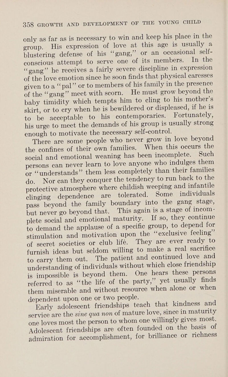 only as far as is necessary to win and keep his place in the eroup. His expression of love at this age is usually a blustering defense of his “ gang,’ or an occasional self- conscious attempt to serve one of its members. In the ‘“oang” he receives a fairly severe discipline in expression of the love emotion since he soon finds that physical caresses given to a ‘“‘pal”’ or to members of his family in the presence of the ‘‘gang’’ meet with scorn. He must grow beyond the baby timidity which tempts him to cling to his mother’s skirt, or to cry when he is bewildered or displeased, if he is to be acceptable to his contemporaries. Fortunately, his urge to meet the demands of his group is usually strong enough to motivate the necessary self-control. There are some people who never grow in love beyond the confines of their own families. When this occurs the social and emotional weaning has been incomplete. Such persons can never learn to love anyone who indulges them or “understands” them less completely than their families do. Nor can they conquer the tendency to run back to the protective atmosphere where childish weeping and infantile clinging dependence are tolerated. Some individuals pass beyond the family boundary into the gang stage, but never go beyond that. This again is a stage of incom- plete social and emotional maturity. If so, they continue to demand the applause of a specific group, to depend for stimulation and motivation upon the ‘‘exclusive feeling” of secret societies or club lifé. They are ever ready to furnish ideas but seldom willing to make a real sacrifice to carry them out. The patient and continued love and understanding of individuals without which close friendship is impossible is beyond them. One hears these persons referred to as ‘“‘the life of the party,”’ yet usually finds them miserable and without resource when alone or when dependent upon one or two people. Early adolescent friendships teach that kindness and service are the sine qua non of mature love, since in maturity one loves most the person to whom one willingly gives most. Adolescent friendships are often founded on the basis of admiration for accomplishment, for brilliance or richness