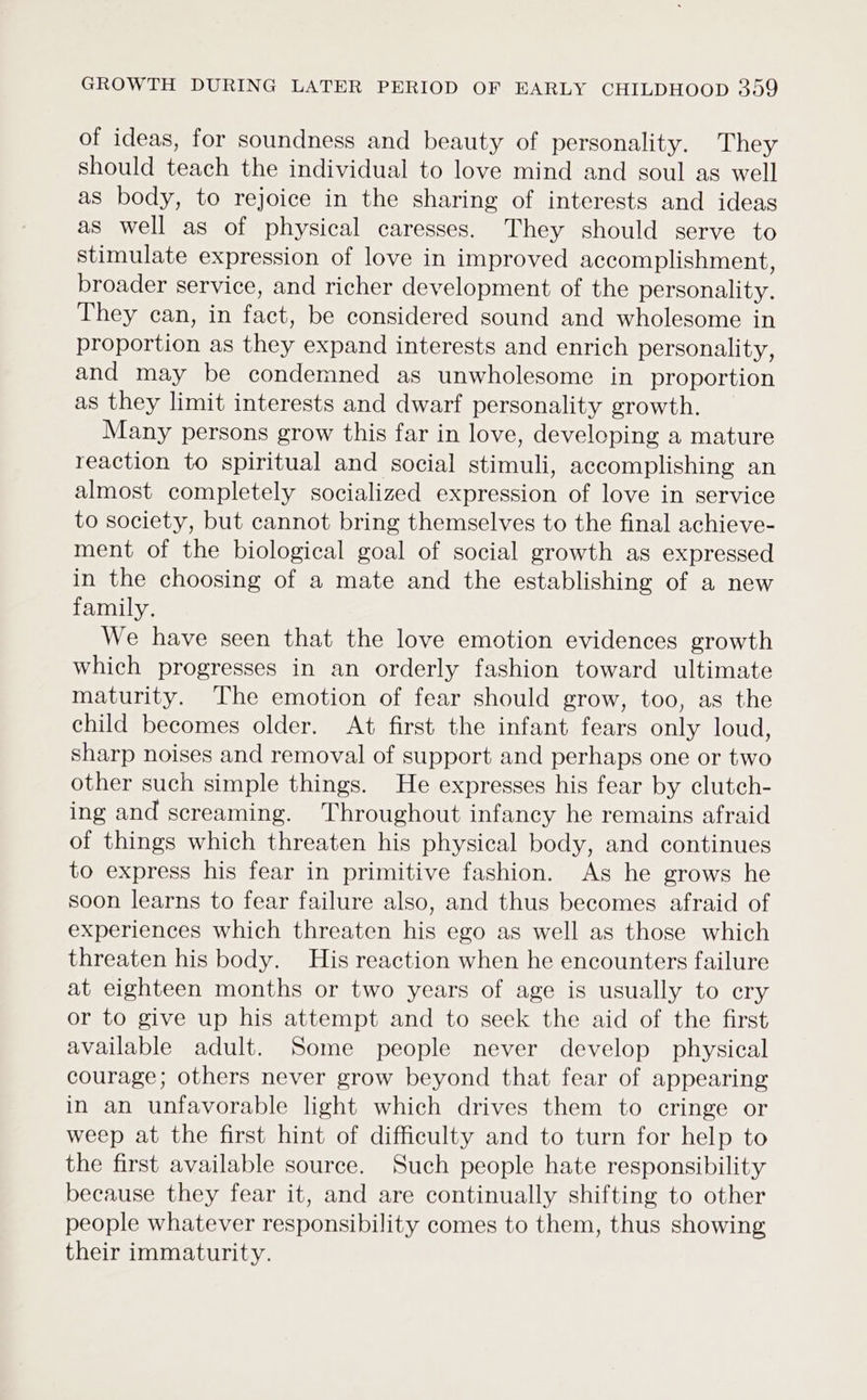 of ideas, for soundness and beauty of personality. They should teach the individual to love mind and soul as well as body, to rejoice in the sharing of interests and ideas as well as of physical caresses. They should serve to stimulate expression of love in improved accomplishment, broader service, and richer development of the personality. They can, in fact, be considered sound and wholesome in proportion as they expand interests and enrich personality, and may be condemned as unwholesome in proportion as they limit interests and dwarf personality growth. Many persons grow this far in love, developing a mature reaction to spiritual and social stimuli, accomplishing an almost completely socialized expression of love in service to society, but cannot bring themselves to the final achieve- ment of the biological goal of social growth as expressed in the choosing of a mate and the establishing of a new family. We have seen that the love emotion evidences growth which progresses in an orderly fashion toward ultimate maturity. The emotion of fear should grow, too, as the child becomes older. At first the infant fears only loud, sharp noises and removal of support and perhaps one or two other such simple things. He expresses his fear by clutch- ing and screaming. Throughout infancy he remains afraid of things which threaten his physical body, and continues to express his fear in primitive fashion. As he grows he soon learns to fear failure also, and thus becomes afraid of experiences which threaten his ego as well as those which threaten his body. His reaction when he encounters failure at eighteen months or two years of age is usually to ery or to give up his attempt and to seek the aid of the first available adult. Some people never develop physical courage; others never grow beyond that fear of appearing in an unfavorable light which drives them to cringe or weep at the first hint of difficulty and to turn for help to the first available source. Such people hate responsibility because they fear it, and are continually shifting to other people whatever responsibility comes to them, thus showing their immaturity.