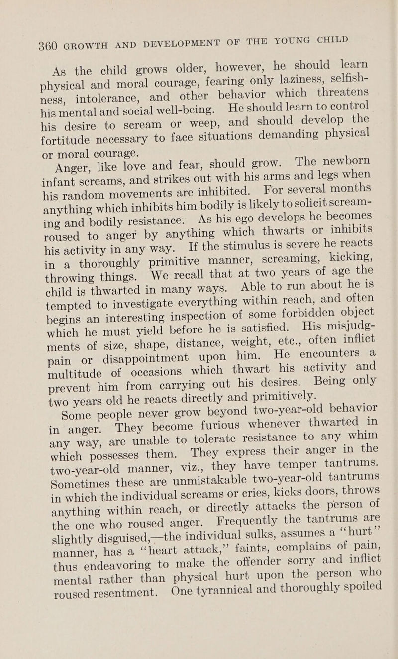 As the child grows older, however, he should learn physical and moral courage, fearing only laziness, selfish- ness, intolerance, and other behavior which threatens his mental and social well-being. He should learn to control his desire to scream or weep, and should develop the fortitude necessary to face situations demanding physical or moral courage. Anger, like love and fear, should grow. The newborn infant screams, and strikes out with his arms and legs when his random movements are inhibited. For several months anything which inhibits him bodily is likely to solicit scream- ing and bodily resistance. As his ego develops he becomes roused to anger by anything which thwarts or inhibits his activity in any way. If the stimulus is severe he reacts in a thoroughly primitive manner, screaming, kicking, throwing things. We recall that at two years of age the child is thwarted in many ways. Able to run about he is tempted to investigate everything within reach, and often begins an interesting inspection of some forbidden object which he must yield before he is satisfied. His misjudg- ments of size, shape, distance, weight, etc., often inflict pain or disappointment upon him. He encounters a multitude of occasions which thwart his activity and prevent him from carrying out his desires. Being only two years old he reacts directly and primitively. Some people never grow beyond two-year-old behavior in anger. They become furious whenever thwarted in any way, are unable to tolerate resistance to any whim which possesses them. They express their anger in the two-year-old manner, ViZ., they have temper tantrums. Sometimes these are unmistakable two-year-old tantrums in which the individual screams or cries, kicks doors, throws anything within reach, or directly attacks the person of the one who roused anger. Frequently the tantrums are slightly disguised,—the individual sulks, assumes a “hurt” manner, has a “heart attack,’ faints, complains of pain, thus endeavoring to make the offender sorry and inflict mental rather than physical hurt upon the person who roused resentment. One tyrannical and thoroughly spoiled