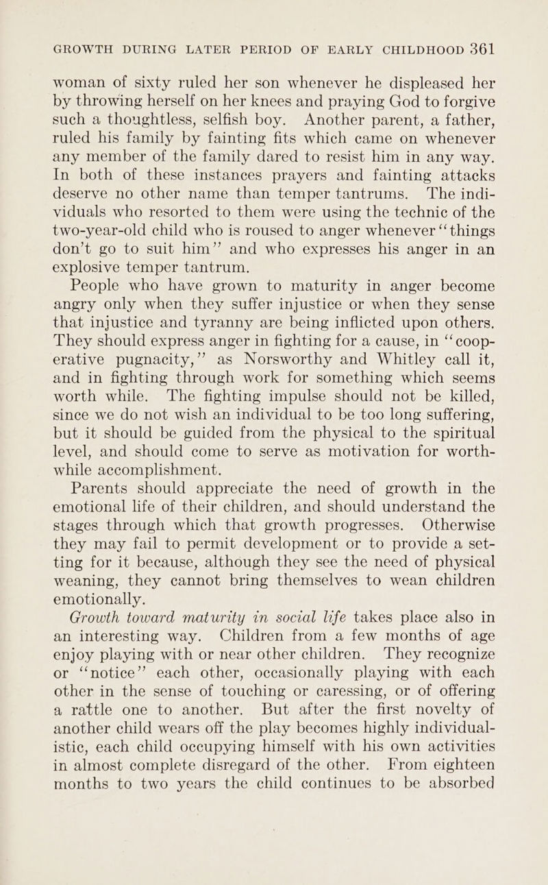 woman of sixty ruled her son whenever he displeased her by throwing herself on her knees and praying God to forgive such a thoughtless, selfish boy. Another parent, a father, ruled his family by fainting fits which came on whenever any member of the family dared to resist him in any way. In both of these instances prayers and fainting attacks deserve no other name than temper tantrums. The indi- viduals who resorted to them were using the technic of the two-year-old child who is roused to anger whenever “things don’t go to suit him”? and who expresses his anger in an explosive temper tantrum. People who have grown to maturity in anger become angry only when they suffer injustice or when they sense that injustice and tyranny are being inflicted upon others. They should express anger in fighting for a cause, in ‘‘ coop- erative pugnacity,’’ as Norsworthy and Whitley call it, and in fighting through work for something which seems worth while. The fighting impulse should not be killed, since we do not wish an individual to be too long suffering, but it should be guided from the physical to the spiritual level, and should come to serve as motivation for worth- while accomplishment. Parents should appreciate the need of growth in the emotional life of their children, and should understand the stages through which that growth progresses. Otherwise they may fail to permit development or to provide a set- ting for it because, although they see the need of physical weaning, they cannot bring themselves to wean children emotionally. Growth toward maturity in social life takes place also in an interesting way. Children from a few months of age enjoy playing with or near other children. ‘They recognize or ‘‘notice’”’ each other, occasionally playing with each other in the sense of touching or caressing, or of offering a rattle one to another. But after the first novelty of another child wears off the play becomes highly individual- istic, each child occupying himself with his own activities in almost complete disregard of the other. From eighteen months to two years the child continues to be absorbed
