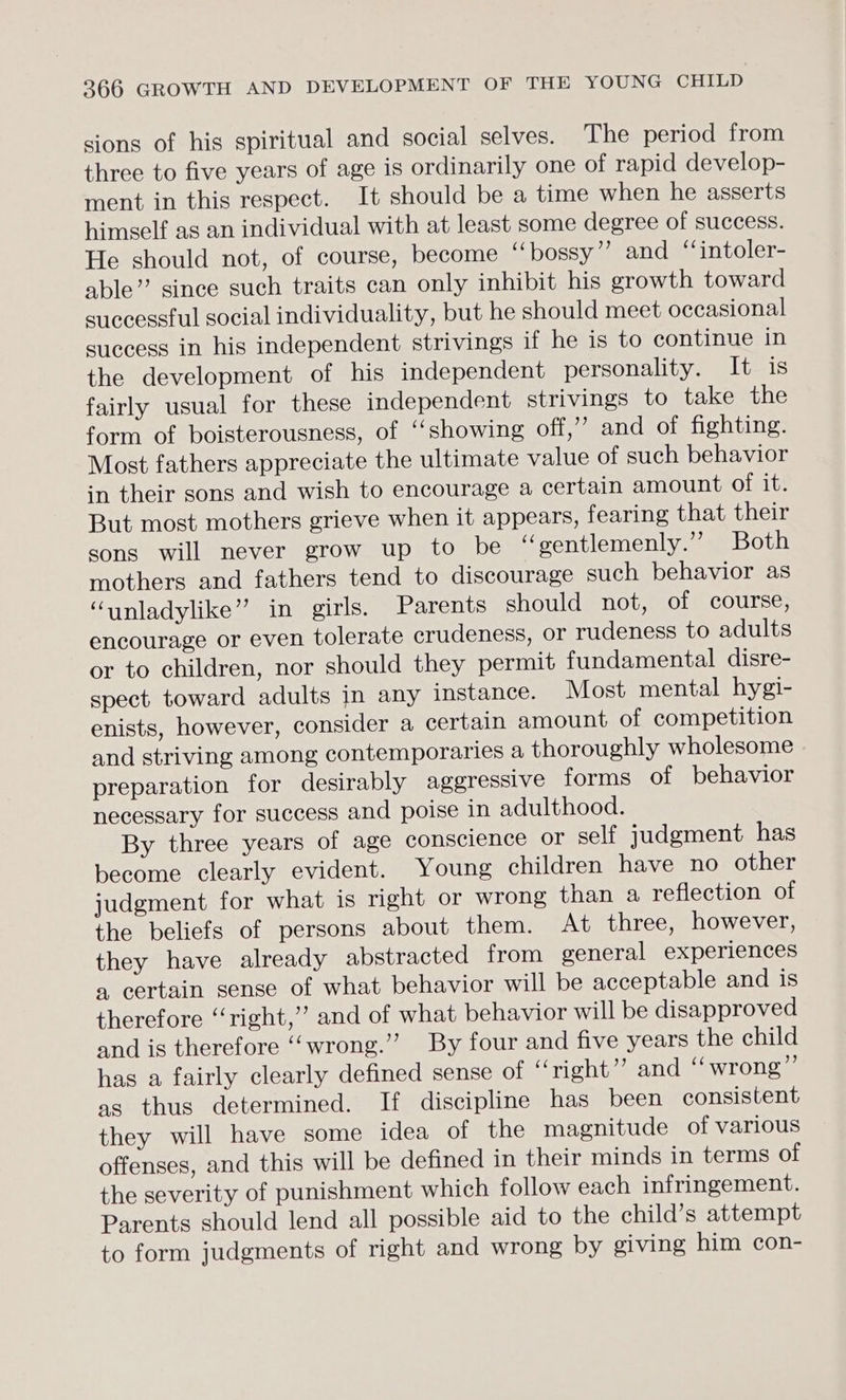 sions of his spiritual and social selves. The period from three to five years of age is ordinarily one of rapid develop- ment in this respect. It should be a time when he asserts himself as an individual with at least some degree of success. He should not, of course, become “bossy”? and ‘‘intoler- able” since such traits can only inhibit his growth toward successful social individuality, but he should meet occasional success in his independent strivings if he is to continue in the development of his independent personality. It is fairly usual for these independent strivings to take the form of boisterousness, of ‘‘showing off,” and of fighting. Most fathers appreciate the ultimate value of such behavior in their sons and wish to encourage a certain amount ofits But most mothers grieve when it appears, fearing that their sons will never grow up to be ‘“oentlemenly.” Both mothers and fathers tend to discourage such behavior as “unladylike” in girls. Parents should not, of course, encourage or even tolerate crudeness, or rudeness to adults or to children, nor should they permit fundamental disre- spect toward adults in any instance. Most mental hygi- enists, however, consider a certain amount of competition and striving among contemporaries a thoroughly wholesome preparation for desirably ageressive forms of behavior necessary for success and poise 1n adulthood. By three years of age conscience or self judgment has become clearly evident. Young children have no other judgment for what is right or wrong than a reflection of the beliefs of persons about them. At three, however, they have already abstracted from general experiences a certain sense of what behavior will be acceptable and is therefore “right,’’ and of what behavior will be disapproved and is therefore ‘‘wrong.” By four and five years the child has a fairly clearly defined sense of “right”? and ‘‘wrong”’ as thus determined. If discipline has been consistent they will have some idea of the magnitude of various offenses, and this will be defined in their minds in terms of the severity of punishment which follow each infringement. Parents should lend all possible aid to the child’s attempt to form judgments of right and wrong by giving him con-