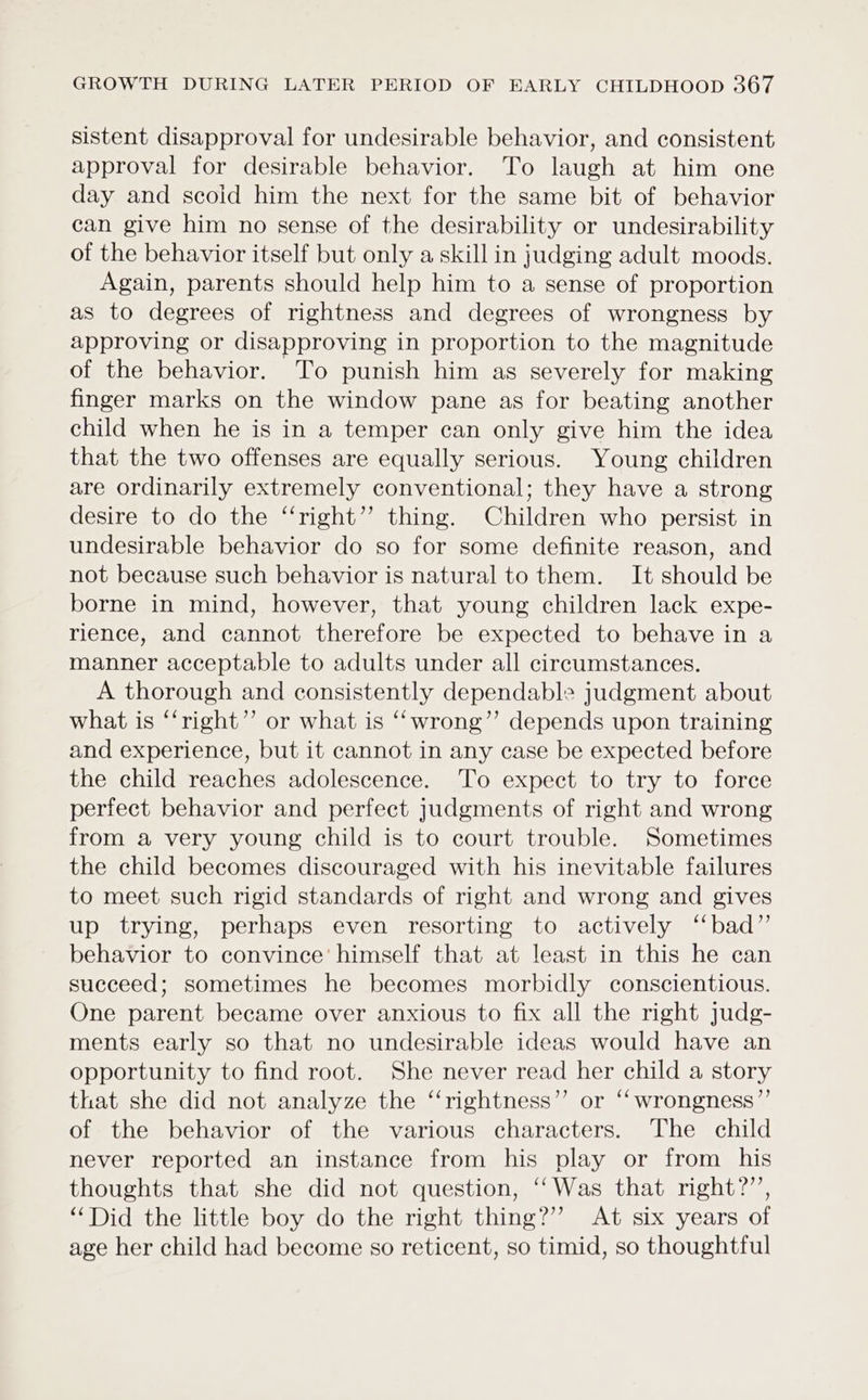 sistent disapproval for undesirable behavior, and consistent approval for desirable behavior. To laugh at him one day and scoid him the next for the same bit of behavior can give him no sense of the desirability or undesirability of the behavior itself but only a skill in judging adult moods. Again, parents should help him to a sense of proportion as to degrees of rightness and degrees of wrongness by approving or disapproving in proportion to the magnitude of the behavior. To punish him as severely for making finger marks on the window pane as for beating another child when he is in a temper can only give him the idea that the two offenses are equally serious. Young children are ordinarily extremely conventional; they have a strong desire to do the “right” thing. Children who persist in undesirable behavior do so for some definite reason, and not because such behavior is natural to them. It should be borne in mind, however, that young children lack expe- rience, and cannot therefore be expected to behave in a manner acceptable to adults under all circumstances. A thorough and consistently dependable judgment about what is ‘“‘right”’ or what is “‘wrong”’ depends upon training and experience, but it cannot in any case be expected before the child reaches adolescence. To expect to try to force perfect behavior and perfect judgments of right and wrong from a very young child is to court trouble. Sometimes the child becomes discouraged with his inevitable failures to meet such rigid standards of right and wrong and gives up trying, perhaps even resorting to actively ‘‘bad”’ behavior to convince’ himself that at least in this he can succeed; sometimes he becomes morbidly conscientious. One parent became over anxious to fix all the right judg- ments early so that no undesirable ideas would have an opportunity to find root. She never read her child a story that she did not analyze the ‘‘rightness” or ‘‘wrongness”’ of the behavior of the various characters. The child never reported an instance from his play or from his thoughts that she did not question, ‘‘Was that right?”’, “Did the little boy do the right thing?” At six years of age her child had become so reticent, so timid, so thoughtful