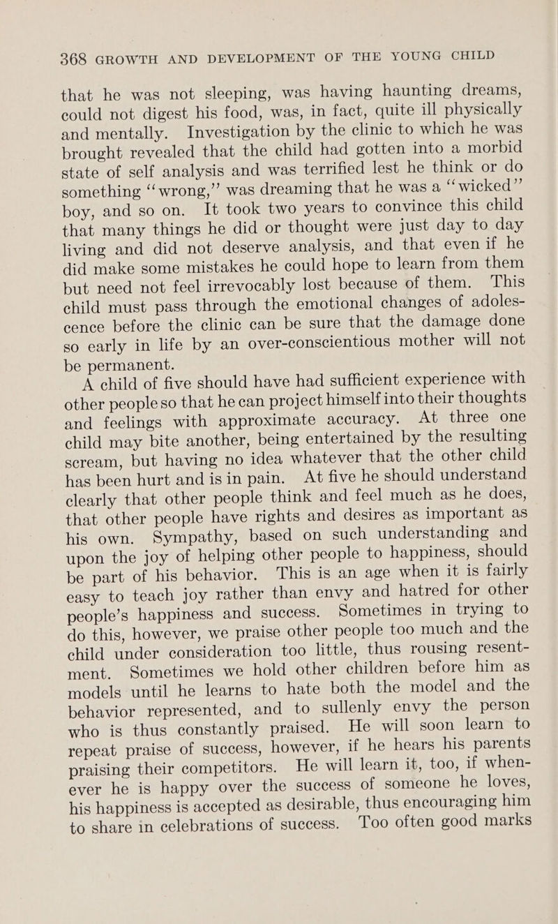 that he was not sleeping, was having haunting dreams, could not digest his food, was, in fact, quite ill physically and mentally. Investigation by the clinic to which he was brought revealed that the child had gotten into a morbid state of self analysis and was terrified lest he think or do something ‘‘wrong,”’ was dreaming that he was a “wicked” boy, and so on. It took two years to convince this child that many things he did or thought were just day to day living and did not deserve analysis, and that even if he did make some mistakes he could hope to learn from them but need not feel irrevocably lost because of them. This child must pass through the emotional changes of adoles- cence before the clinic can be sure that the damage done so early in life by an over-conscientious mother will not be permanent. A child of five should have had sufficient experience with other people so that he can project himself into their thoughts and feelings with approximate accuracy. At three one child may bite another, being entertained by the resulting scream, but having no idea whatever that the other child has been hurt and isin pain. At five he should understand clearly that other people think and feel much as he does, that other people have rights and desires as important as his own. Sympathy, based on such understanding and upon the joy of helping other people to happiness, should be part of his behavior. This is an age when it is fairly easy to teach joy rather than envy and hatred for other people’s happiness and success. Sometimes in trying to do this, however, we praise other people too much and the child under consideration too little, thus rousing resent- ment. Sometimes we hold other children before him as models until he learns to hate both the model and the behavior represented, and to sullenly envy the person who is thus constantly praised. He will soon learn to repeat praise of success, however, if he hears his parents praising their competitors. He will learn it, too, if when- ever he is happy over the success of someone he loves, his happiness is accepted as desirable, thus encouraging him to share in celebrations of success. Too often good marks