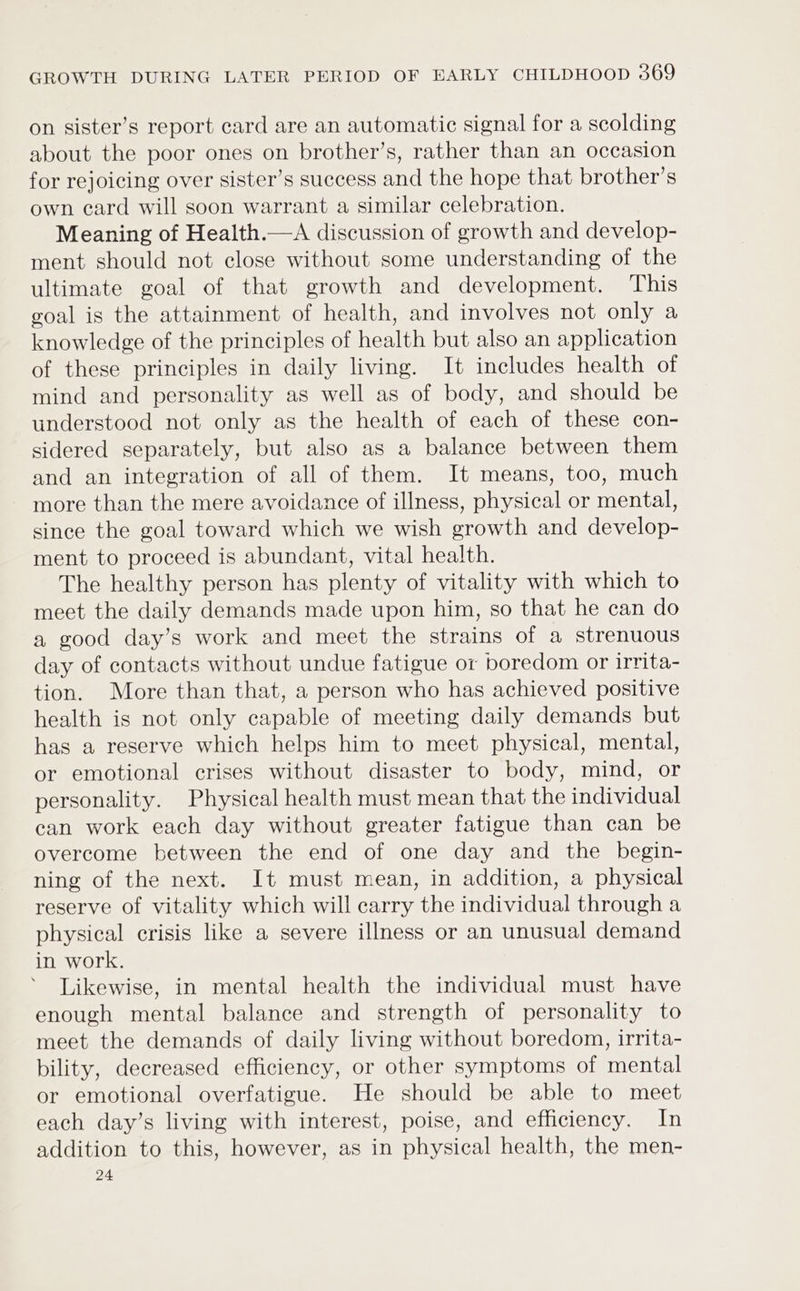 on sister’s report card are an automatic signal for a scolding about the poor ones on brother’s, rather than an occasion for rejoicing over sister’s success and the hope that brother’s own card will soon warrant a similar celebration. Meaning of Health.—A discussion of growth and develop- ment should not close without some understanding of the ultimate goal of that growth and development. This goal is the attainment of health, and involves not only a knowledge of the principles of health but also an application of these principles in daily living. It includes health of mind and personality as well as of body, and should be understood not only as the health of each of these con- sidered separately, but also as a balance between them and an integration of all of them. It means, too, much more than the mere avoidance of illness, physical or mental, since the goal toward which we wish growth and develop- ment to proceed is abundant, vital health. The healthy person has plenty of vitality with which to meet the daily demands made upon him, so that he can do a good day’s work and meet the strains of a strenuous day of contacts without undue fatigue or boredom or irrita- tion. More than that, a person who has achieved positive health is not only capable of meeting daily demands but has a reserve which helps him to meet physical, mental, or emotional crises without disaster to body, mind, or personality. Physical health must mean that the individual can work each day without greater fatigue than can be overcome between the end of one day and the begin- ning of the next. It must mean, in addition, a physical reserve of vitality which will carry the individual through a physical crisis like a severe illness or an unusual demand in work. Likewise, in mental health the individual must have enough mental balance and strength of personality to meet the demands of daily living without boredom, irrita- bility, decreased efficiency, or other symptoms of mental or emotional overfatigue. He should be able to meet each day’s living with interest, poise, and efficiency. In addition to this, however, as in physical health, the men- 24