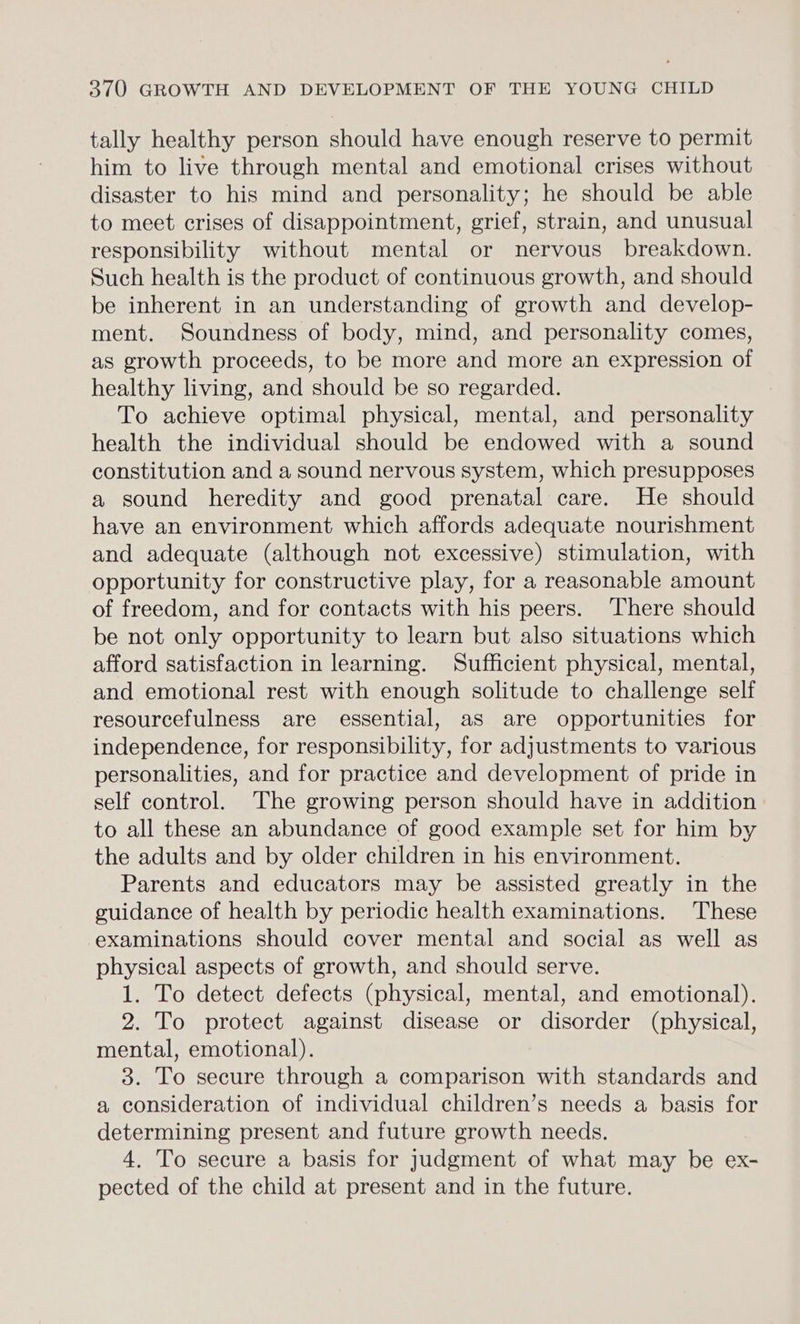 tally healthy person should have enough reserve to permit him to live through mental and emotional crises without disaster to his mind and personality; he should be able to meet crises of disappointment, grief, strain, and unusual responsibility without mental or nervous breakdown. Such health is the product of continuous growth, and should be inherent in an understanding of growth and develop- ment. Soundness of body, mind, and personality comes, as growth proceeds, to be more and more an expression of healthy living, and should be so regarded. To achieve optimal physical, mental, and personality health the individual should be endowed with a sound constitution and a sound nervous system, which presupposes a sound heredity and good prenatal care. He should have an environment which affords adequate nourishment and adequate (although not excessive) stimulation, with opportunity for constructive play, for a reasonable amount of freedom, and for contacts with his peers. There should be not only opportunity to learn but also situations which afford satisfaction in learning. Sufficient physical, mental, and emotional rest with enough solitude to challenge self resourcefulness are essential, as are opportunities for independence, for responsibility, for adjustments to various personalities, and for practice and development of pride in self control. The growing person should have in addition to all these an abundance of good example set for him by the adults and by older children in his environment. Parents and educators may be assisted greatly in the guidance of health by periodic health examinations. These examinations should cover mental and social as well as physical aspects of growth, and should serve. 1. To detect defects (physical, mental, and emotional). 2. To protect against disease or disorder (physical, mental, emotional). 3. To secure through a comparison with standards and a consideration of individual children’s needs a basis for determining present and future growth needs. 4. To secure a basis for judgment of what may be ex- pected of the child at present and in the future.