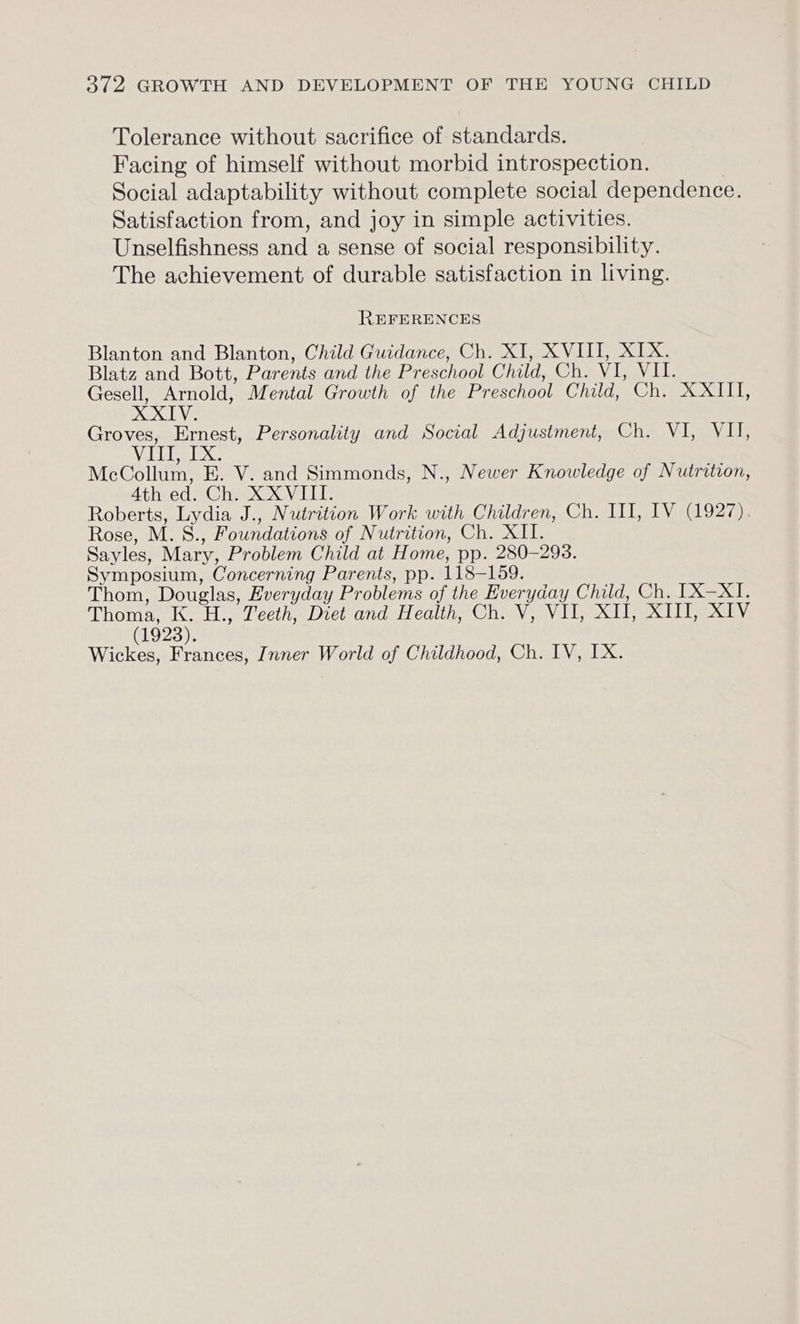 Tolerance without sacrifice of standards. Facing of himself without morbid introspection. Social adaptability without complete social dependence. Satisfaction from, and joy in simple activities. Unselfishness and a sense of social responsibility. The achievement of durable satisfaction in living. REFERENCES Blanton and Blanton, Child Guidance, Ch. XI, XVIII, XIX. Blatz and Bott, Parents and the Preschool Child, Ch. VI, VII. Gesell, a: Mental Growth of the Preschool Child, Ch. XXIII, XXIV. Groves, Ernest, Personality and Social Adjustment, Ch. VI, VU, WaRhkgRe McCollum, E. V. and Simmonds, N., Newer Knowledge of Nutrition, Ath ed. Ch. XXVIII. Roberts, Lydia J., Nutrition Work with Children, Ch. III, IV (1927), Rose, M. S., Foundations of Nutrition, Ch. XII. Sayles, Mary, Problem Child at Home, pp. 280-298. Symposium, Concerning Parents, pp. 118-159. Thom, Douglas, Everyday Problems of the Everyday Child, Ch. [X-XI. Thoma, e H., Teeth, Diet and Health, Ch. V, VII, XII, XIII, XIV (1923). Wickes, Frances, Inner World of Childhood, Ch. IV, IX.