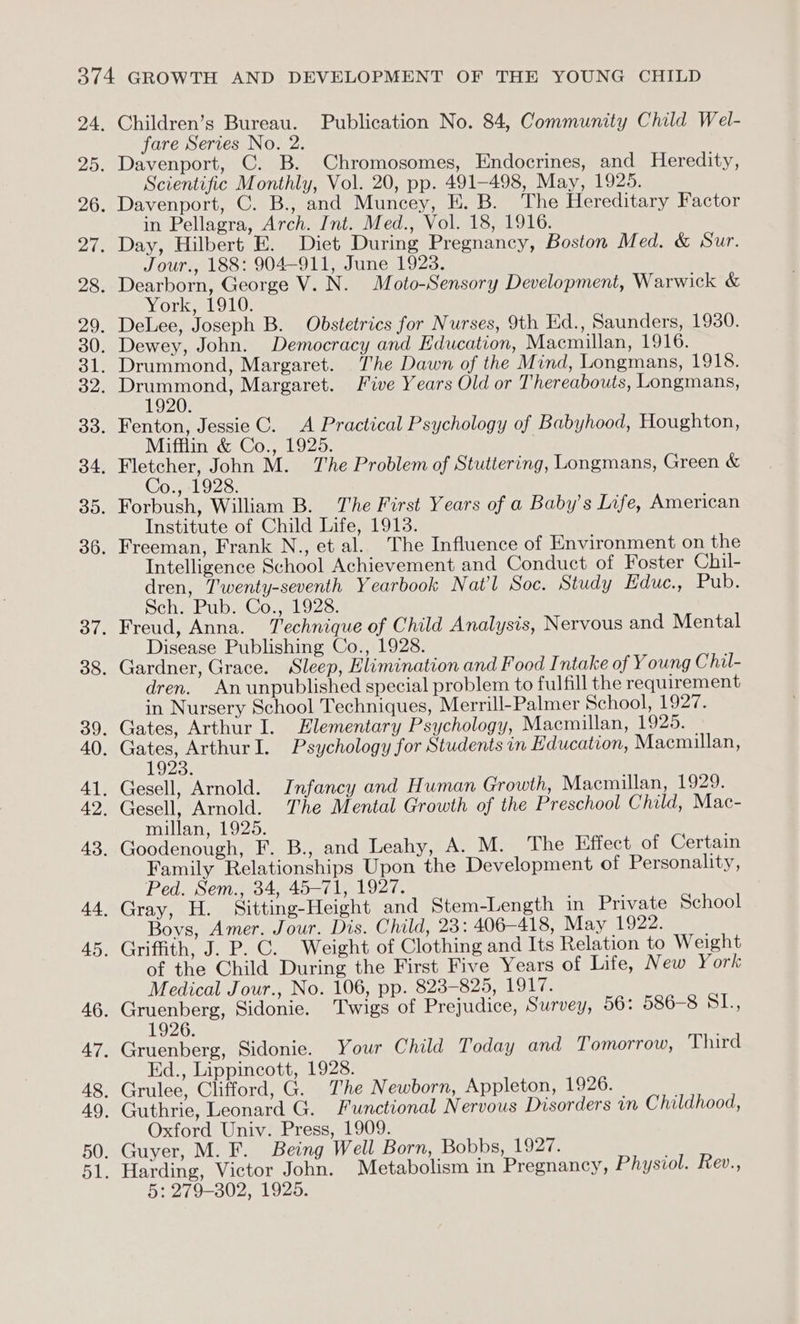 Children’s Bureau. Publication No. 84, Community Child Wel- fare Serves No. 2. Davenport, C. B. Chromosomes, Endocrines, and Heredity, Scientific Monthly, Vol. 20, pp. 491-498, May, 1925. Davenport, C. B., and Muncey, E. B. The Hereditary Factor in Pellagra, Arch. Int. Med., Vol. 18, 1916. Jour., 188: 904-911, June 1923. York, 1910. 1920. Mifflin &amp; Co., 1925. Co., 1928. Institute of Child Life, 1913. Intelligence School Achievement and Conduct of Foster Chil- dren, T'wenty-seventh Yearbook Nat'l Soc. Study Educ oenubs Sch. Pub. Co., 1928. Disease Publishing Co., 1928. dren. Anunpublished special problem to fulfill the requirement in Nursery School Techniques, Merrill-Palmer School, 1927. 1923. millan, 1925. Family Relationships Upon the Development of Personality, Ped. Sem., 34, 45-71, 1927. Boys, Amer. Jour. Dis. Child, 23: 406-418, May 1922. of the Child During the First Five Years of Life, New York Medical Jour., No. 106, pp. 823-825, 1917. 1926. Ed., Lippincott, 1928. Oxford Univ. Press, 1909.