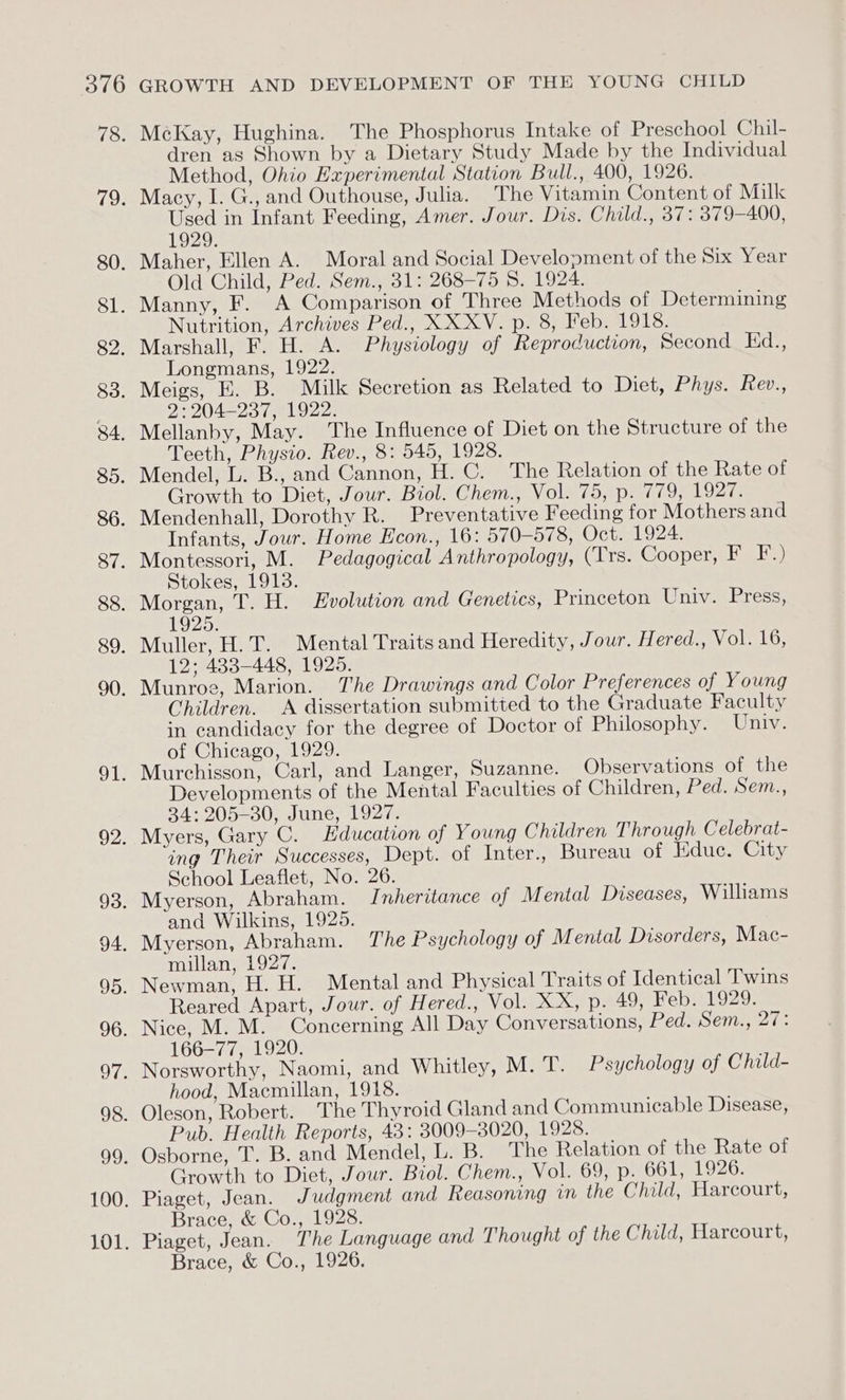 BYAG) 78. 12; 80. 81. 82. 83. 84. 35. 86. 87. 88. 89. 90. Ole 92. 93. 94. 95. 96. Ot: 98. oo: 100. 101. GROWTH AND DEVELOPMENT OF THE YOUNG CHILD McKay, Hughina. The Phosphorus Intake of Preschool Chil- dren as Shown by a Dietary Study Made by the Individual Method, Ohio Experimental Station Bull., 400, 1926. Macy, I. G., and Outhouse, Julia. The Vitamin Content of Milk Used in Infant Feeding, Amer. Jour. Dis. Child., 37: 379-400, 1929. Maher, Ellen A. Moral and Social Development of the Six Year Old Child, Ped. Sem., 31: 268-75 8. 1924. Manny, F. A Comparison of Three Methods of Determining Nutrition, Archives Ped., XX XV. p. 8, Feb. 1918. Marshall, F. H. A. Physiology of Reproduction, Second Ed., Longmans, 1922. Meigs, E. B. Milk Secretion as Related to Diet, Phys. Rev., 2: 204-237, 1922. Mellanby, May. The Influence of Diet on the Structure of the Teeth, Physio. Rev., 8: 545, 1928. Mendel, L. B., and Cannon, H. C. The Relation of the Rate of Growth to Diet, Jour. Biol. Chem., Vol. 75, p. 779, 1927. Mendenhall, Dorothy R. Preventative Feeding for Mothers and Infants, Jour. Home Econ., 16: 570-578, Oct. 1924. Montessori, M. Pedagogical Anthropology, (Trs. Cooper, Ba iy) Stokes, 1913. Morgan, T. H. Evolution and Genetics, Princeton Univ. Press, 1925. Muller, H.T. Mental Traits and Heredity, Jour. Hered., Vol. 16, 12; 433-448, 1925. Munroe, Marion. The Drawings and Color Preferences of Young Children. A dissertation submitted to the Graduate Faculty in candidacy for the degree of Doctor of Philosophy. Univ. of Chicago, 1929. Murchisson, Carl, and Langer, Suzanne. Observations of the Developments of the Mental Faculties of Children, Ped. Sem., 34: 205-30, June, 1927. Myers, Gary C. Education of Young Children Through Celebrat- ing Their Successes, Dept. of Inter., Bureau of Educ. City School Leaflet, No. 26. Myerson, Abraham. Inheritance of M ental Diseases, Williams and Wilkins, 1925. Myerson, Abraham. The Psychology of Mental Disorders, Mac- millan, 1927. Newman, H. H. Mental and Physical Traits of Identical Twins Reared Apart, Jour. of Hered., Vol. XX, p. 49, Feb. 1929. Nice, M. M. Concerning All Day Conversations, Ped. Sem., 27: 166-77, 1920. Norsworthy, Naomi, and Whitley, M. T. Psychology of Child- hood, Macmillan, 1918. Oleson, Robert. The Thyroid Gland and Communicable Disease, Pub. Health Reports, 43: 3009-3020, 1928. Osborne, T. B. and Mendel, L. B. The Relation of the Rate of Growth to Diet, Jour. Biol. Chem., Vol. 69, p. 661, 1926. Piaget, Jean. Judgment and Reasoning in the Child, Harcourt, Brace, &amp; Co., 1928. Piaget, Jean. The Language and Thought of the Child, Harcourt, Brace, &amp; Co., 1926.