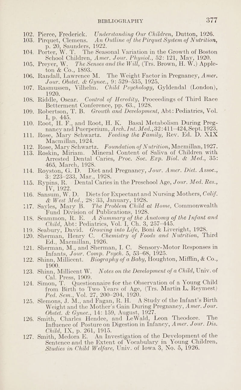 p. 20, Saunders, 1922. School Children, Amer. Jour. Physiol., 52: 121, May, 1920. ton &amp; Co., 1893. Jour. Obstet. &amp; Gynec., 9: 529-535, 1925, 1920. Betterment Conference, pp. 63., 1928. I, p. 445. nancy and Puerperium, Arch. Int. Med.,32:411—424, Sept. 1928. Macmillan, 1924. Arrested Dental Caries, Proc. Soc. Exp. Biol. &amp; Med., 35: 465, March, 1928. 3: 223-233, Mar., 1928. LV O22: &amp; West Med., 28: 33, January, 1928. Fund Division of Publications, 1928. Child, Abt: Pediatrics, Vol. I, Ch. 3, 257-445. Ed., Macmillan, 1926. Infants, Jour. Comp. Psych. 5, 53-68, 1925. 1900. Cal. Press, 1909. from Birth to Two Years of Age, (Trs. Martin L. Reymest) Ped. Sem., Vol. 27, 200-204, 1920. Weight and the Mother’s Gain During Pregnancy, Amer. Jour. Obstet. &amp; Gynec., 14: 159, August, 1927. Smith, Charles Hendee, and LeWald, Leon Theodore. The Influence of Posture on Digestion in Infancy, Amer. Jour. Dis. Child, 1X, p. 261, 1915. Smith, Medora E. An Investigation of the Development of the Sentence and the Extent of Vocabulary in Young Children,