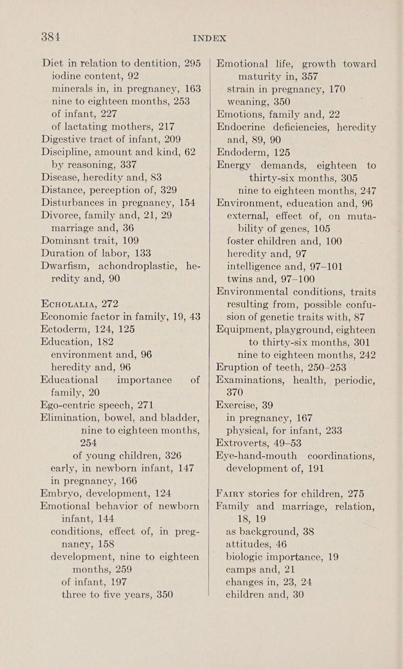 Diet in relation to dentition, 295 iodine content, 92 minerals in, in pregnancy, 163 nine to eighteen months, 253 of infant, 227 of lactating mothers, 217 Digestive tract of infant, 209 Discipline, amount and kind, 62 by reasoning, 337 Disease, heredity and, 83 Distance, perception of, 329 Disturbances in pregnancy, 154 Divorce, family and, 21, 29 marriage and, 36 Dominant trait, 109 Duration of labor, 133 Dwarfism, achondroplastic, he- redity and, 90 EcHOLALIA, 272 Economic factor in family, 19, 43 Ectoderm, 124, 125 Education, 182 environment and, 96 heredity and, 96 Educational importance of family, 20 Ego-centric speech, 271 Elimination, bowel, and bladder, nine to eighteen months, 254 of young children, 326 early, in newborn infant, 147 in pregnancy, 166 Embryo, development, 124 Emotional behavior of newborn infant, 144 conditions, effect of, in preg- nancy, 158 development, nine to eighteen months, 259 of infant, 197 three to five years, 350 Emotional life, growth toward maturity in, 357 strain in pregnancy, 170 weaning, 350 Emotions, family and, 22 Endocrine deficiencies, heredity and, 89, 90 Endoderm, 125 Energy demands, eighteen to thirty-six months, 305 nine to eighteen months, 247 Environment, education and, 96 external, effect of, on muta- bility of genes, 105 foster children and, 100 heredity and, 97 intelligence and, 97-101 twins and, 97-100 Environmental conditions, traits resulting from, possible confu- sion of genetic traits with, 87 Equipment, playground, eighteen to thirty-six months, 301 nine to eighteen months, 242 Eruption of teeth, 250-253 Hxaminations, health, periodic, 370 Exercise, 39 in pregnancy, 167 physical, for infant, 233 Extroverts, 49-53 Eye-hand-mouth coordinations, development of, 191 Farry stories for children, 275 Family and marriage, relation, 18, 19 as background, 38 attitudes, 46 biologic importance, 19 camps and, 21 changes in, 23, 24 children and, 30