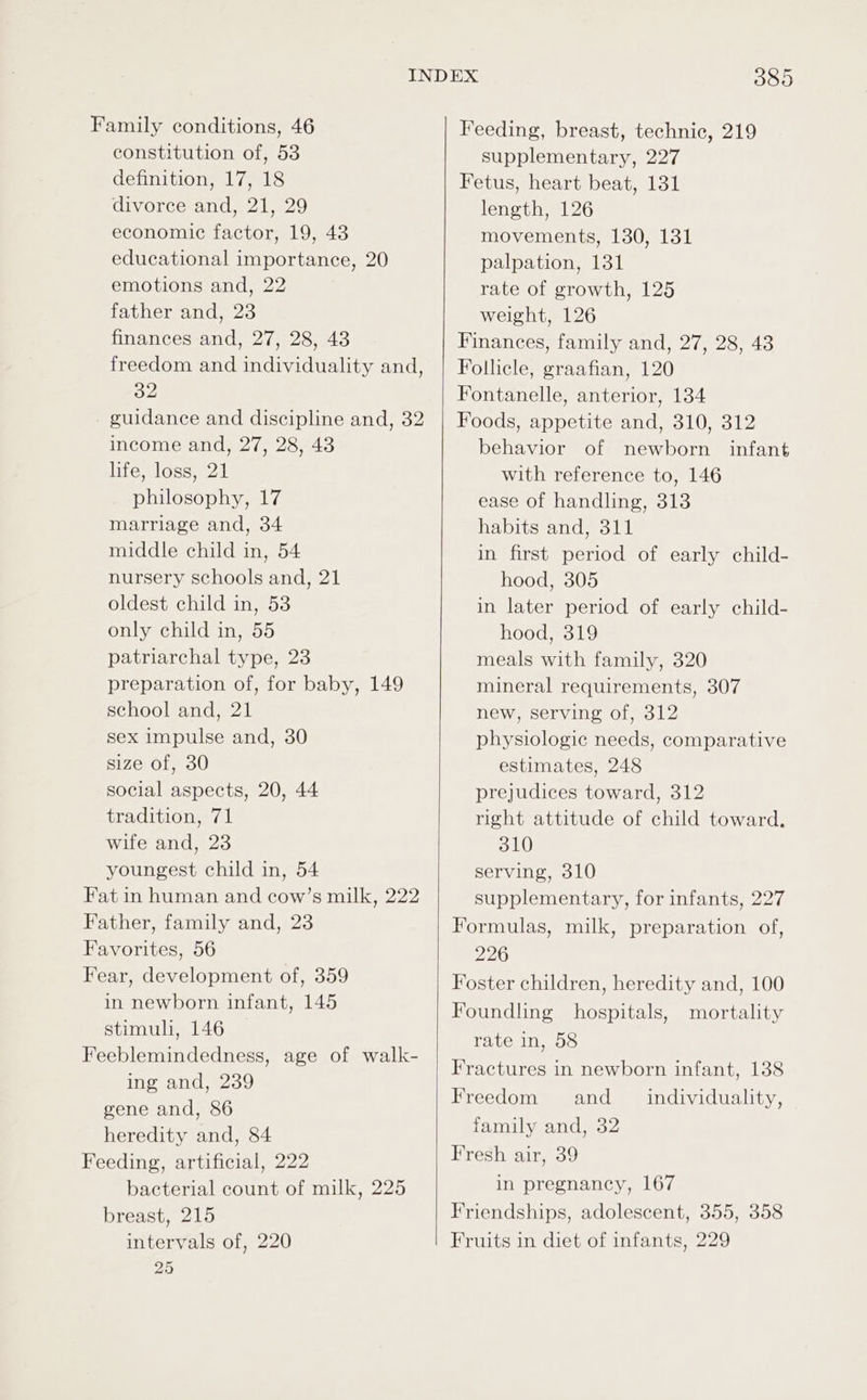 Family conditions, 46 constitution of, 53 definition, 17, 18 divorce and, 21, 29 economic factor, 19, 43 educational importance, 20 emotions and, 22 father and, 23 finances and, 27, 28, 43 freedom and individuality and, 32 guidance and discipline and, 32 income and, 27, 28, 43 life, loss, 21 philosophy, 17 marriage and, 34 middle child in, 54 nursery schools and, 21 oldest child in, 53 only child in, 55 patriarchal type, 23 preparation of, for baby, 149 school and, 21 sex impulse and, 30 size of, 30 social aspects, 20, 44 tradition, 71 wife and, 23 youngest child in, 54 Fat in human and cow’s milk, 222 Father, family and, 23 Favorites, 56 Fear, development of, 359 in newborn infant, 145 stimul, 146 Feeblemindedness, age of walk- ing and, 239 gene and, 86 heredity and, 84 Feeding, artificial, 222 bacterial count of milk, 225 breast, 215 intervals of, 220 25 385 Feeding, breast, technic, 219 supplementary, 227 Fetus, heart beat, 131 length, 126 movements, 130, 131 palpation, 131 rate of growth, 125 weight, 126 Finances, family and, 27, 28, 43 Follicle, graafian, 120 Fontanelle, anterior, 134 Foods, appetite and, 310, 312 behavior of newborn infant with reference to, 146 ease of handling, 313 habits and, 311 in first period of early child- hood, 305 in later period of early child- hood, 319 meals with family, 320 mineral requirements, 307 new, serving of, 312 physiologic needs, comparative estimates, 248 prejudices toward, 312 right attitude of child toward, 310 serving, 310 supplementary, for infants, 227 Formulas, milk, preparation of, 226 Foster children, heredity and, 100 Foundling hospitals, mortality rate in, 58 Fractures in newborn infant, 138 Freedom and __ individuality, family and, 32 Fresh air, 39 in pregnancy, 167 Friendships, adolescent, 355, 358 Fruits in diet of infants, 229