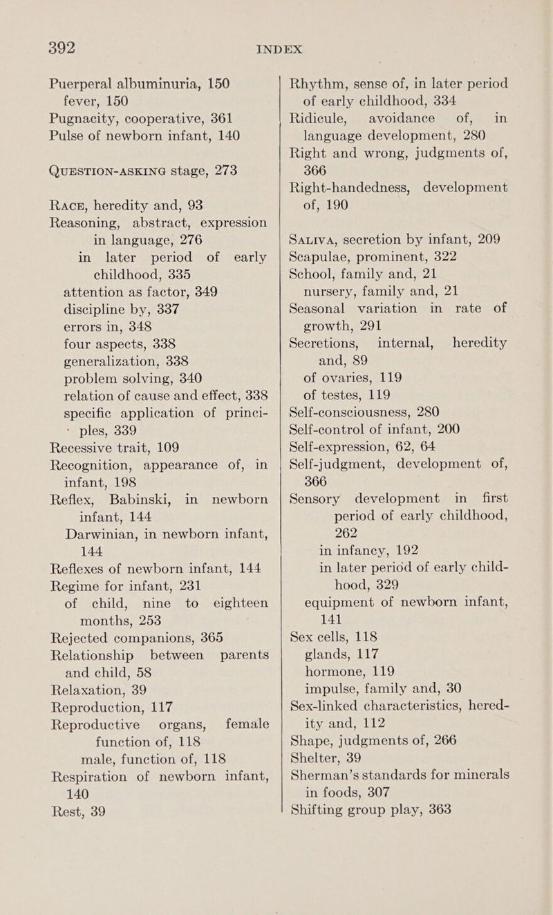 Puerperal albuminuria, 150 fever, 150 Pugnacity, cooperative, 361 Pulse of newborn infant, 140 QUESTION-ASKING stage, 273 Races, heredity and, 93 Reasoning, abstract, expression in language, 276 in later period of early childhood, 335 attention as factor, 349 discipline by, 337 errors in, 348 four aspects, 338 generalization, 338 problem solving, 340 relation of cause and effect, 338 specific application of princi- - ples, 339 Recessive trait, 109 Recognition, appearance of, in infant, 198 Reflex, Babinski, in newborn infant, 144 Darwinian, in newborn infant, 144 Reflexes of newborn infant, 144 Regime for infant, 231 of child, snine ito months, 253 Rejected companions, 365 Relationship between parents and child, 58 Relaxation, 39 Reproduction, 117 Reproductive organs, function of, 118 male, function of, 118 Respiration of newborn infant, 140 Rest, 39 eighteen female Rhythm, sense of, in later period of early childhood, 334 Ridicule, avoidance of, in language development, 280 Right and wrong, judgments of, 366 Right-handedness, of, 190 development SaLIva, secretion by infant, 209 Scapulae, prominent, 322 School, family and, 21 nursery, family and, 21 Seasonal variation in rate of growth, 291 Secretions, internal, and, 89 of ovaries, 119 of testes, 119 Self-consciousness, 280 Self-control of infant, 200 Self-expression, 62, 64 Self-judgment, development of, 366 Sensory development in first period of early childhood, 262 in infancy, 192 in later period of early child- hood, 329 equipment of newborn infant, 141 Sex cells, 118 glands, 117 hormone, 119 impulse, family and, 30 Sex-linked characteristics, hered- ity and, 112 Shape, judgments of, 266 Shelter, 39 Sherman’s standards for minerals in foods, 307 Shifting group play, 363 heredity