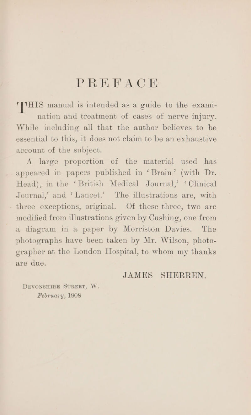 PREFACE HIS manual is intended as a guide to the exami- nation and treatment of cases of nerve injury. While including all that the author believes to be essential to this, 1t does not claim to be an exhaustive account of the subject. A large proportion of the material used has appeared in papers published in ‘ Brain’ (with Dr. Head), in the ‘ British Medical Journal,’ ‘ Clinical Journal, and ‘ Lancet.’ ‘he illustrations are, with three exceptions, original. Of these three, two are modified from illustrations given by Cushing, one from a diagram in a paper by Morriston Davies. The photographs have been taken by Mr. Wilson, photo- erapher at the London Hospital, to whom my thanks are due. JAMES SHERREN. DEVONSHIRE STREET, W. February, 1908