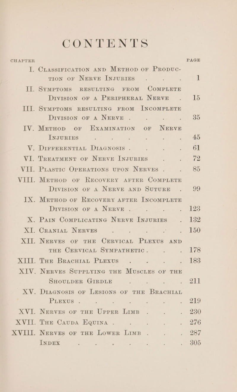 CHAPTER if ine EXE. a i XVII. XVIII. CONTENTS CLASSIFICATION AND MertHop or Propvuc- TION OF NERVE INJURIES SyMPTOMS RESULTING FROM COMPLETE DIvIsION oF A PERIPHERAL NERVE SYMPTOMS RESULTING FROM INCOMPLETE Division oF A NERVE . MetruHop oF EXAMINATION OF NERVE INJURIES DIFFERENTIAL DIAGNOSIS TREATMENT OF NERVE INJURIES PLASTIC OPERATIONS UPON NERVES MetHop oF RECOVERY AFTER COMPLETE Division oF A NERVE AND SUTURE MeEtTHop oF RECOVERY AFTER INCOMPLETE Division oF A NERVE CRANIAL NERVES NERVES OF THE CERVICAL PLEXUS AND THE CERVICAL SYMPATHETIC. NERVES SUPPLYING THE MUSCLES OF THE SHOULDER GIRDLE DiaGcnosis oF LESIONS OF THE BRACHIAL PLEXUS NERVES OF THE Upper Lims THe Caupa EQuina NERVES OF THE LOWER LIMB INDEX ; ; ‘ PAGE 15 By)