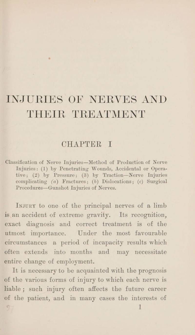 INJURIES OF NERVES AND THEIR TREATMENT CHAPTER I Classification of Nerve Injuries—Method of Production of Nerve Injuries: (1) by Penetrating Wounds, Accidental or Opera- tive; (2) by Pressure; (8) by 'Traction—Nerve Injuries comphcating (a) Fractures; (b) Dislocations; (c) Surgical Procedures—Gunshot Injuries of Nerves. Injury to one of the principal nerves of a limb is an accident of extreme gravity. Its recognition, exact diagnosis and correct treatment is of the utmost importance. Under the most favourable circumstances a period of incapacity results which often extends into months and may necessitate entire change of employment. It is necessary to be acquainted with the prognosis of the various forms of injury to which each nerve is hable ; such injury often affects the future career of the patient, and in many cases the interests of