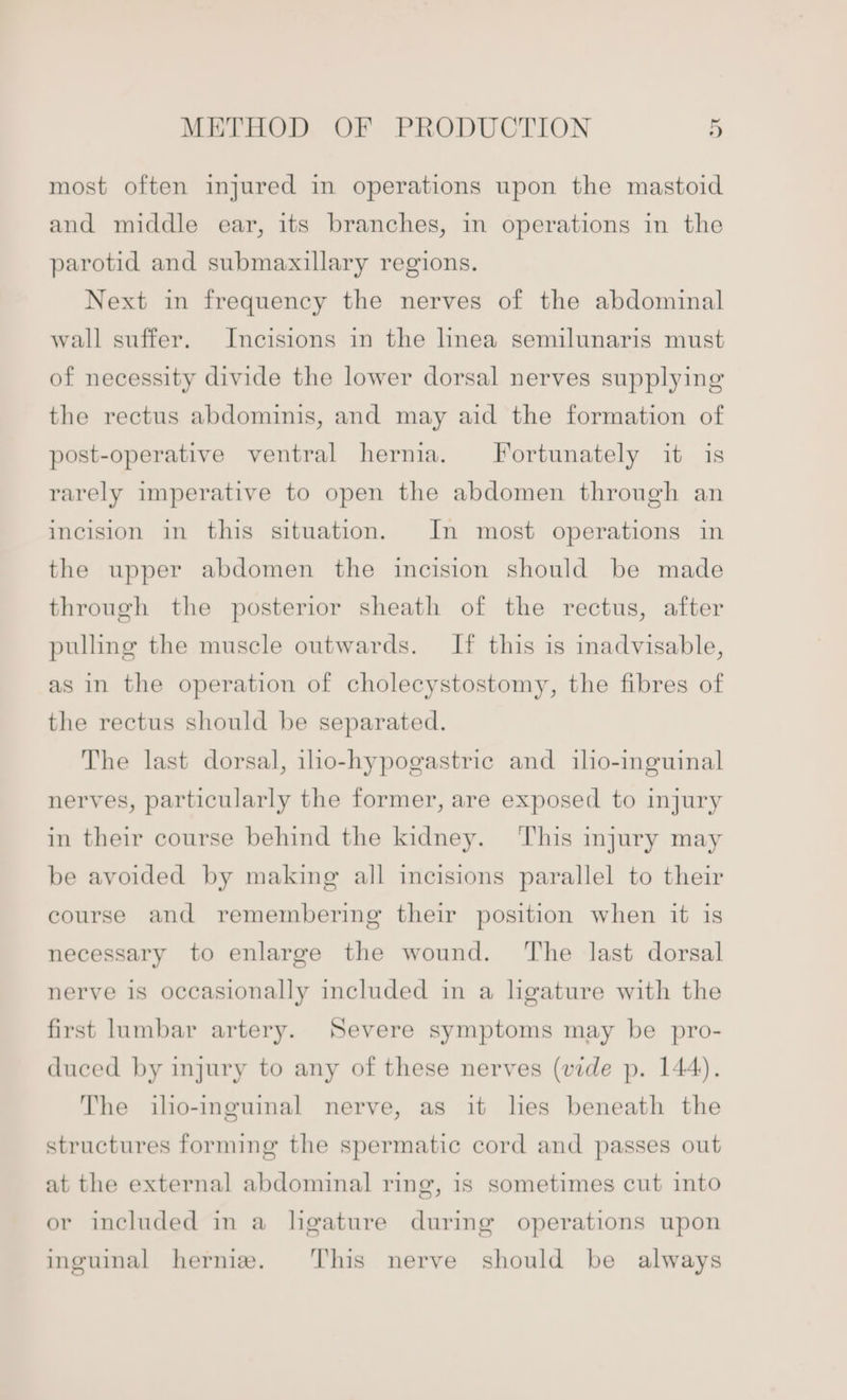 most often injured in operations upon the mastoid and middle ear, its branches, in operations in the parotid and submaxillary regions. Next in frequency the nerves of the abdominal wall suffer. Incisions in the linea semilunaris must of necessity divide the lower dorsal nerves supplying the rectus abdominis, and may aid the formation of post-operative ventral hernia. fortunately it is rarely imperative to open the abdomen through an incision in this situation. In most operations in the upper abdomen the incision should be made through the posterior sheath of the rectus, after pulling the muscle outwards. If this is inadvisable, as in the operation of cholecystostomy, the fibres of the rectus should be separated. The last dorsal, ilio-hypogastric and ilio-inguinal nerves, particularly the former, are exposed to injury in their course behind the kidney. This injury may be avoided by making all incisions parallel to their course and remembering their position when it is necessary to enlarge the wound. The last dorsal nerve is occasionally included in a ligature with the first lumbar artery. Severe symptoms may be pro- duced by injury to any of these nerves (vide p. 144). The ilo-inguinal nerve, as it lies beneath the structures forming the spermatic cord and passes out at the external abdominal ring, is sometimes cut into or included in a hegature during operations upon inguinal hernie. This nerve should be always