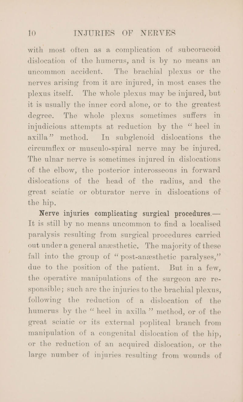 with most often as a complication of subcoracoid dislocation of the humerus, and is by no means an uncommon accident. The brachial plexus or the nerves arising from it are injured, in most cases the plexus itself. The whole plexus may be injured, but it is usually the inner cord alone, or to the greatest degree. The whole plexus sometimes suffers in injudicious attempts at reduction by the “ heel in axilla” method. In subglenoid dislocations the circumflex or musculo-spiral nerve may be injured. The ulnar nerve is sometimes injured in dislocations of the elbow, the posterior interosseous in forward dislocations of the head of the radius, and the great sciatic or obturator nerve in dislocations of the hip. Nerve injuries complicating surgical procedures.— It is still by no means uncommon to find a localised paralysis resulting from surgical procedures carried out under a general anesthetic. The majority of these fall into the group of “ post-anesthetic paralyses,” due to the position of the patient. But in a few, the operative manipulations of the surgeon are re- sponsible; such are the injuries to the brachial plexus, following the reduction of a dislocation of the humerus by the “ heel in axilla”? method, or of the great sciatic or its external popliteal branch from manipulation of a congenital dislocation of the hip, or the reduction of an acquired dislocation, or the large number of injuries resulting from wounds of