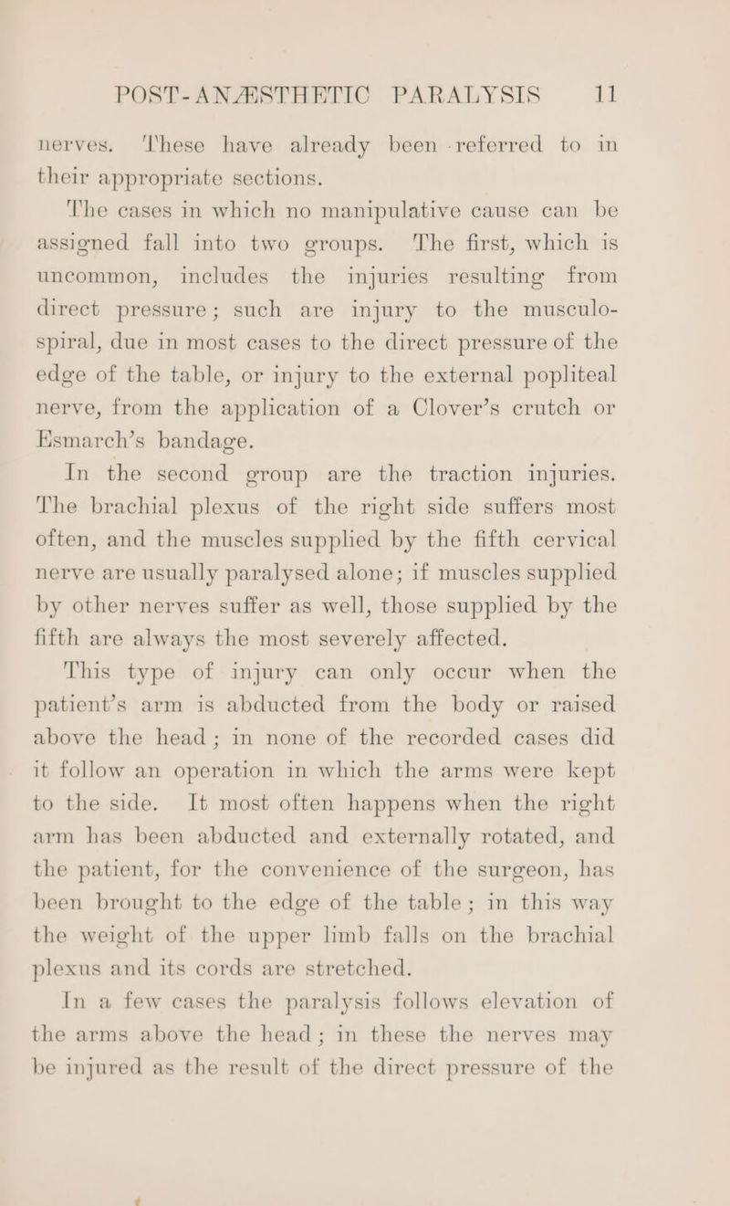 POST-ANASSTHETIC PARALYSIS 1] nerves. ‘lhese have already been -referred to in their appropriate sections. The cases in which no manipulative cause can be assigned fall into two groups. The first, which is uncommon, includes the injuries resulting from direct pressure; such are injury to the musculo- spiral, due in most cases to the direct pressure of the edge of the table, or injury to the external popliteal nerve, from the application of a Clover’s crutch or Esmarch’s bandage. In the second geroup are the traction injuries. The brachial plexus of the right side suffers most often, and the muscles supplied by the fifth cervical nerve are usually paralysed alone; if muscles supplied by other nerves suffer as well, those supplied by the fifth are always the most severely affected. This type of injury can only occur when the patient’s arm is abducted from the body or raised above the head; in none of the recorded cases did it follow an operation in which the arms were kept to the side. It most often happens when the right arm has been abducted and externally rotated, and the patient, for the convenience of the surgeon, has been brought to the edge of the table; in this way the weight of the upper limb falls on the brachial plexus and its cords are stretched. In a few cases the paralysis follows elevation of the arms above the head; in these the nerves may be injured as the result of the direct pressure of the
