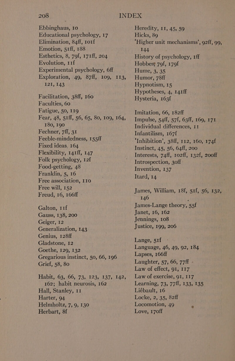 Ebbinghaus, 10 Educational psychology, 17 Elimination, 84ff, 1o1f Emotion, 51ff, 188 Esthetics, 8, 79f, 171ff, 204 Evolution, 11f Experimental psychology, 6ff Exploration, 49, 87ff, 109, 113, I2I, 143 Facilitation, 38ff, 160 Faculties, 60 Fatigue, 50, 119 Fear, 48, 5iff, 56, 65, 80, 109, 164, 180, 190 Fechner, 7ff, 31 Feeble-mindedness, 155ff Fixed ideas, 164 Flexibility, 141ff, 147 Folk psychology, 12f Food-getting, 48 Franklin, 5, 16 Free association, I10 Free will, 152 Freud, 16, 166ff Galton, 11f Gauss, 138, 200 Geiger, 12 Generalization, 143 Genius, 128ff Gladstone, 12 Goethe, 129, 132 Gregarious instinct, 50, 66, 196 Grief, 58, 80 Habit, 63, 66, 73, 123, 137, 142, 162; habit neurosis, 162 Hall, Stanley, 11 Harter, 94 Helmholtz, 7, 9, 130 Herbart, 8f Heredity, 11, 45, 59 Hicks, 89 ‘Higher unit mechanisms’, 92ff, 99, 144 History of psychology, 1ff Hobbess 79f, 179f Hume, 3, 35 Humor, 78ff Hypnotism, 15 Hypotheses, 4, 141ff Hysteria, 163f Imitation, 66, 182ff Impulse, 54tf, 57f, 63ff, 169, 171 Individual differences, 11 Infantilism, 167f ‘Inhibition’, 38ff, 112, 160, 174f Instinct, 45, 56, 64ff, 200 Interests, 74ff, 1o2ff, 132f, 200ff Introspection, 3off Invention, 137 Itard, 14 James, William, 18f, 51f, 56, 132, 146 ‘ James-Lange theory, 55f Janet, 16, 162 Jennings, 108 Justice, 199, 206 Lange, 51f Language, 46, 49, 92, 184 Lapses, 166ff Laughter, 57, 66, 77ff . Law of effect, 91, 117 Law of exercise, 91, 117 Learning, 73, 77ff, 133, 135 Liébault, 16 . Locke, 2, 35, 82ff Locomotion, 49 Love, 170ff