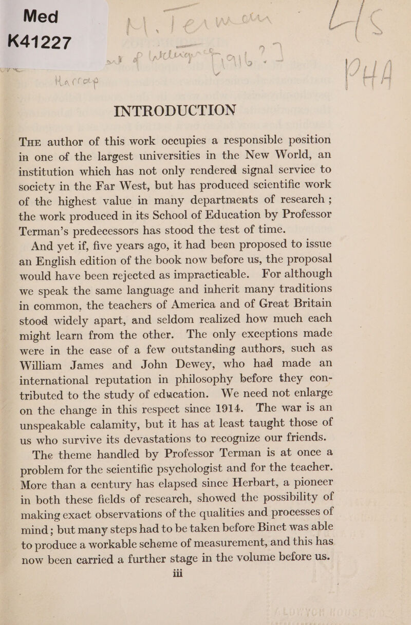 INTRODUCTION Tur author of this work occupies a responsible position in one of the largest universities in the New World, an institution which has not only rendered signal service to society in the Far West, but has produced scientific work of the highest value in many departments of research ; the work produced in its School of Education by Professor Terman’s predecessors has stood the test of time. And yet if, five years ago, it had been proposed to issue an English edition of the book now before us, the proposal would have been rejected as impracticable. For although we speak the same language and inherit many traditions in common, the teachers of America and of Great Britain stood widely apart, and seldom realized how much each might learn from the other. The only exceptions made were in the case of a few outstanding authors, such as William James and John Dewey, who had made an international reputation in philosophy before they con- tributed to the study of education. We need not enlarge on the change in this respect since 1914, The war is an unspeakable calamity, but it has at least taught those of us who survive its devastations to recognize our friends. The theme handled by Professor Terman is at once a problem for the scientific psychologist and for the teacher. More than a century has elapsed since Herbart, a pioneer in both these fields of research, showed the possibility of making exact observations of the qualities and processes of mind ; but many steps had to be taken before Binet was able to produce a workable scheme of measurement, and this has now been carried a further stage in the volume before us.