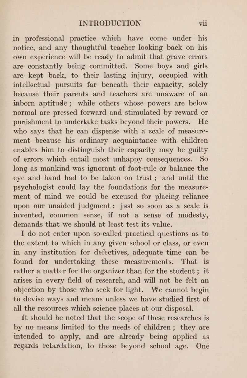 in professional practice which have come under his notice, and any thoughtful teacher looking back on his own experience will be ready to admit that grave errors are constantly being committed. Some boys and girls are kept back, to their lasting injury, occupied with intellectual pursuits far beneath their capacity, solely because their parents and teachers are unaware of an inborn aptitude; while others whose powers are below normal are pressed forward and stimulated by reward or punishment to undertake tasks beyond their powers. He who says that he can dispense with a scale of measure- ment because his ordinary acquaintanee with children enables him to distinguish their capacity may be guilty of errors which entail most unhappy consequences. So long as mankind was ignorant of foot-rule or balance the eye and hand had to be taken on trust; and until the psychologist could lay the foundations for the measure- ment of mind we could be excused for placing reliance upon our unaided judgment: just so soon as a scale is invented, eommen sense, if not a sense of modesty, demands that we should at least test its value. I do not enter upon so-called practical questions as to the extent to which in any given school or class, or even in any institution for defectives, adequate time can be found for undertaking these measurements. That is rather a matter for the organizer than for the student ; it arises in every field of research, and will not be felt an objection by those who seek for light. We cannot begin to devise ways and means unless we have studied first of all the resources which science places at our disposal. {t should be noted that the scope of these researches is by no means limited to the needs of children; they are intended to apply, and are already being applied as regards retardation, to those beyond school age. One