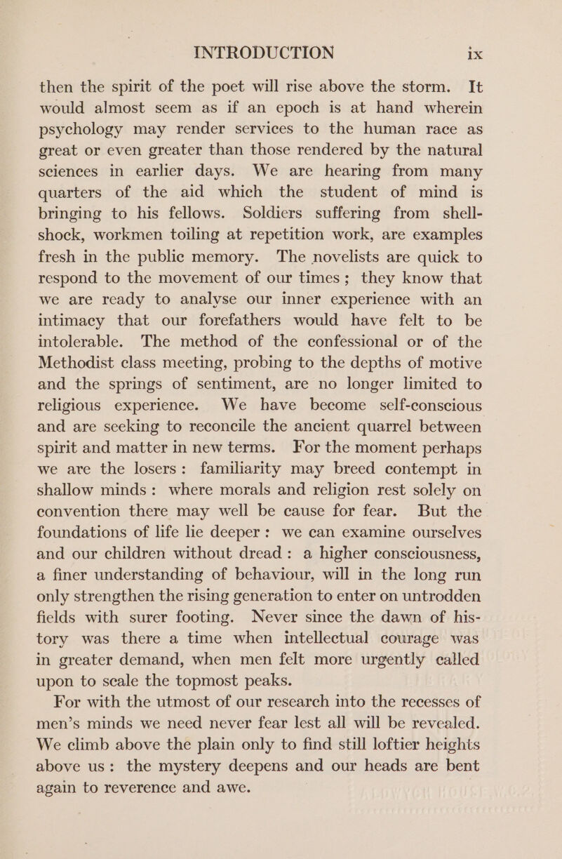 then the spirit of the poet will rise above the storm. It would almost seem as if an epoch is at hand wherein psychology may render services to the human race as great or even greater than those rendered by the natural sciences in earlier days. We are hearing from many quarters of the aid which the student of mind is bringing to his fellows. Soldiers suffering from shell- shock, workmen toiling at repetition work, are examples fresh in the public memory. The novelists are quick to respond to the movement of our times; they know that we are ready to analyse our inner experience with an intimacy that our forefathers would have felt to be intolerable. The method of the confessional or of the Methodist class meeting, probing to the depths of motive and the springs of sentiment, are no longer limited to religious experience. We have become self-conscious and are seeking to reconcile the ancient quarrel between spirit and matter in new terms. For the moment perhaps we are the losers: familiarity may breed contempt in shallow minds: where morals and religion rest solely on convention there may well be cause for fear. But the foundations of life lie deeper: we can examine ourselves and our children without dread: a higher consciousness, a finer understanding of behaviour, will in the long run only strengthen the rising generation to enter on untrodden fields with surer footing. Never since the dawn of his- tory was there a time when intellectual courage was in greater demand, when men felt more urgently called upon to seale the topmost peaks. For with the utmost of our research into the recesses of men’s minds we need never fear lest all will be revealed. We climb above the plain only to find still loftier heights above us: the mystery deepens and our heads are bent again to reverence and awe. |