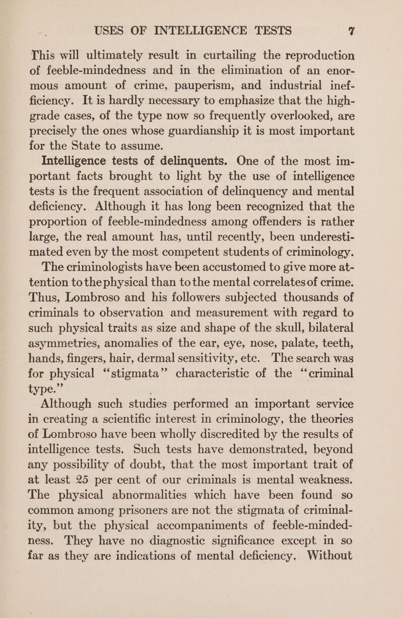 This will ultimately result in curtailing the reproduction of feeble-mindedness and in the elimination of an enor- mous amount of crime, pauperism, and industrial inef- ficiency. It is hardly necessary to emphasize that the high- grade cases, of the type now so frequently overlooked, are precisely the ones whose guardianship it is most important for the State to assume. Intelligence tests of delinquents. One of the most im- portant facts brought to light by the use of intelligence tests is the frequent association of delinquency and mental deficiency. Although it has long been recognized that the proportion of feeble-mindedness among offenders is rather large, the real amount has, until recently, been underesti- mated even by the most competent students of criminology. The criminologists have been accustomed to give more at- tention tothe physical than tothe mental correlates of crime. Thus, Lombroso and his followers subjected thousands of criminals to observation and measurement with regard to such physical traits as size and shape of the skull, bilateral asymmetries, anomalies of the ear, eye, nose, palate, teeth, hands, fingers, hair, dermal sensitivity, etc. The search was for physical “stigmata” characteristic of the “criminal type.” Although such studies performed an important service in creating a scientific interest in criminology, the theories of Lombroso have been wholly discredited by the results of intelligence tests. Such tests have demonstrated, beyond any possibility of doubt, that the most important trait of at least 25 per cent of our criminals is mental weakness. The physical abnormalities which have been found so common among prisoners are not the stigmata of criminal- ity, but the physical accompaniments of feeble-minded- ness. They have no diagnostic significance except in so far as they are indications of mental deficiency. Without