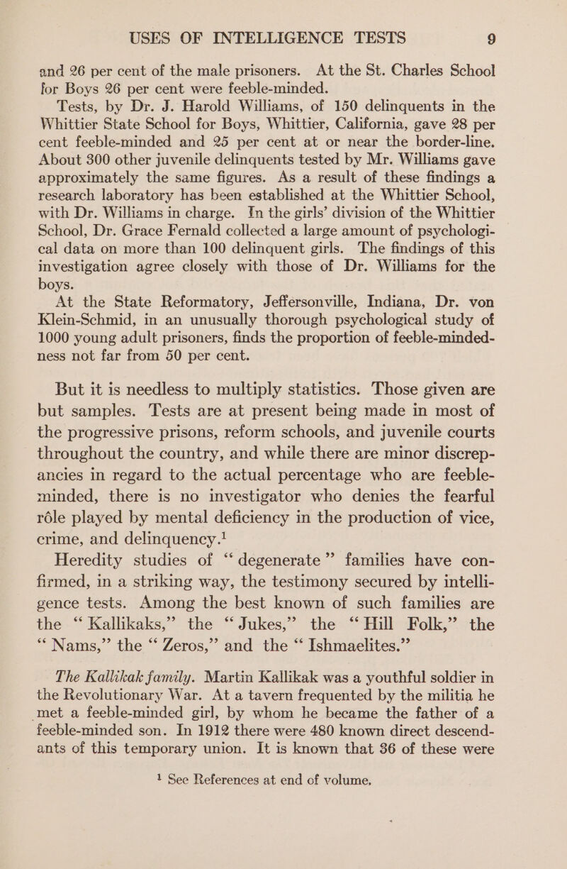 and 26 per cent of the male prisoners. At the St. Charles School for Boys 26 per cent were feeble-minded. Tests, by Dr. J. Harold Williams, of 150 delinquents in the Whittier State School for Boys, Whittier, California, gave 28 per cent feeble-minded and 25 per cent at or near the border-line. About 300 other juvenile delinquents tested by Mr. Williams gave approximately the same figures. As a result of these findings a research laboratory has been established at the Whittier School, with Dr. Williams in charge. In the girls’ division of the Whittier School, Dr. Grace Fernald collected a large amount of psychologi- cal data on more than 100 delinquent girls. The findings of this investigation agree closely with those of Dr. Williams for the boys. At the State Reformatory, Jeffersonville, Indiana, Dr. von Klein-Schmid, in an unusually thorough psychological study of 1000 young adult prisoners, finds the proportion of feeble-minded- ness not far from 50 per cent. But it is needless to multiply statistics. Those given are but samples. Tests are at present being made in most of the progressive prisons, reform schools, and juvenile courts throughout the country, and while there are minor discrep- ancies in regard to the actual percentage who are feeble- minded, there is no investigator who denies the fearful réle played by mental deficiency in the production of vice, crime, and delinquency.! Heredity studies of ‘“ degenerate” families have con- firmed, in a striking way, the testimony secured by intelli- gence tests. Among the best known of such families are the “ Kallikaks,” the “ Jukes,” the ‘“ Hill Folk,” the *““ Nams,” the “ Zeros,” and the “ Ishmaelites.” The Kallikak family. Martin Kallikak was a youthful soldier in the Revolutionary War. At a tavern frequented by the militia he met a feeble-minded girl, by whom he became the father of a feeble-minded son. In 1912 there were 480 known direct descend- ants of this temporary union. It is known that 36 of these were 1 See References at end cf volume,