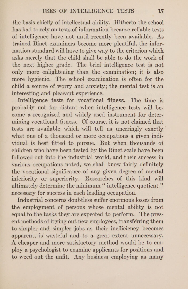 the basis chiefly of intellectual ability. Hitherto the school has had to rely on tests of information because reliable tests of intelligence have not until recently been available. As trained Binet examiners become more plentiful, the infor- mation standard will have to give way to the criterion which asks merely that the child shall be able to do the work of the next higher grade. The brief intelligence test is not only more enlightening than the examination; it is also more hygienic. The school examination is often for the child a source of worry and anxiety; the mental test is an interesting and pleasant experience. Intelligence tests for vocational fitness. The time is probably not far distant when intelligence tests will be- come a recognized and widely used instrument for deter- mining vocational fitness. Of course, it is not claimed that tests are available which will tell us unerringly exactly what one of a thousand or more occupations a given indi- vidual is best fitted to pursue. But when thousands of children who have been tested by the Binet scale have been followed out into the industrial world, and their success in various occupations noted, we shall know fairly definitely the vocational significance of any given degree of mental inferiority or superiority. Researches of this kind will ultimately determine the minimum “ intelligence quotient ”’ necessary for success in each leading occupation. Industrial concerns doubtless suffer enormous losses from the employment of persons whose mental ability is not equal to the tasks they are expected to perform. The pres- ent methods of trying out new employees, transferring them to simpler and simpler jobs as their inefficiency becomes apparent, is wasteful and to a great extent unnecessary. A cheaper and more satisfactory method would be to em- ploy a psychologist to examine applicants for positions and to weed out the unfit. Any business employing as many