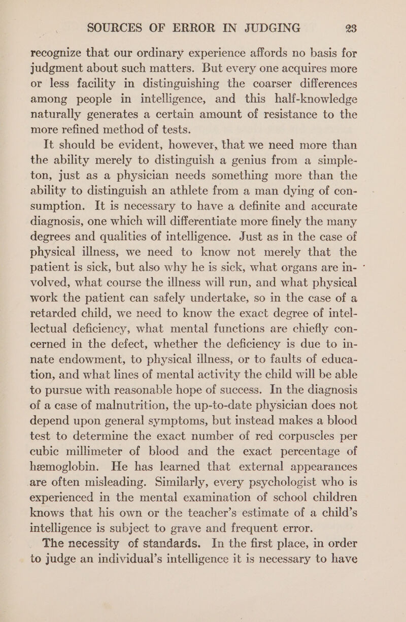 recognize that our ordinary experience affords no basis for judgment about such matters. But every one acquires more or less facility in distinguishing the coarser differences among people in intelligence, and this half-knowledge naturally generates a certain amount of resistance to the more refined method of tests. It should be evident, however, that we need more than the ability merely to distinguish a genius from a simple- ton, just as a physician needs something more than the ability to distinguish an athlete from a man dying of con- sumption. It is necessary to have a definite and accurate diagnosis, one which will differentiate more finely the many degrees and qualities of intelligence. Just as in the case of physical illness, we need to know not merely that the patient is sick, but also why he is sick, what organs are in- ° volved, what course the illness will run, and what physical work the patient can safely undertake, so in the case of a retarded child, we need to know the exact degree of intel- lectual deficiency, what mental functions are chiefly con- cerned in the defect, whether the deficiency is due to in- nate endowment, to physical illness, or to faults of educa- tion, and what lines of mental activity the child will be able to pursue with reasonable hope of success. In the diagnosis of a case of malnutrition, the up-to-date physician does not depend upon general symptoms, but instead makes a blood test to determine the exact number of red corpuscles per cubic millimeter of blood and the exact percentage of hemoglobin. He has learned that external appearances are often misleading. Similarly, every psychologist who is experienced in the mental examination of school children knows that his own or the teacher’s estimate of a child’s intelligence is subject to grave and frequent error. The necessity of standards. In the first place, in order to judge an individual’s intelligence it is necessary to have